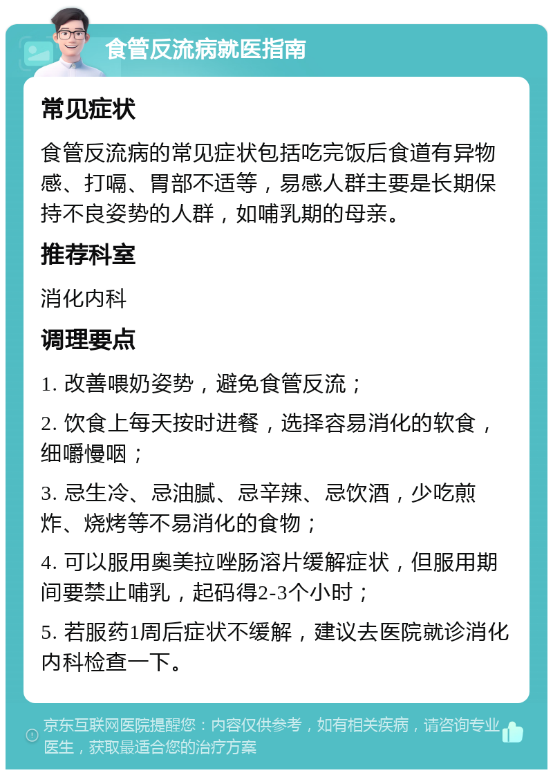 食管反流病就医指南 常见症状 食管反流病的常见症状包括吃完饭后食道有异物感、打嗝、胃部不适等，易感人群主要是长期保持不良姿势的人群，如哺乳期的母亲。 推荐科室 消化内科 调理要点 1. 改善喂奶姿势，避免食管反流； 2. 饮食上每天按时进餐，选择容易消化的软食，细嚼慢咽； 3. 忌生冷、忌油腻、忌辛辣、忌饮酒，少吃煎炸、烧烤等不易消化的食物； 4. 可以服用奥美拉唑肠溶片缓解症状，但服用期间要禁止哺乳，起码得2-3个小时； 5. 若服药1周后症状不缓解，建议去医院就诊消化内科检查一下。