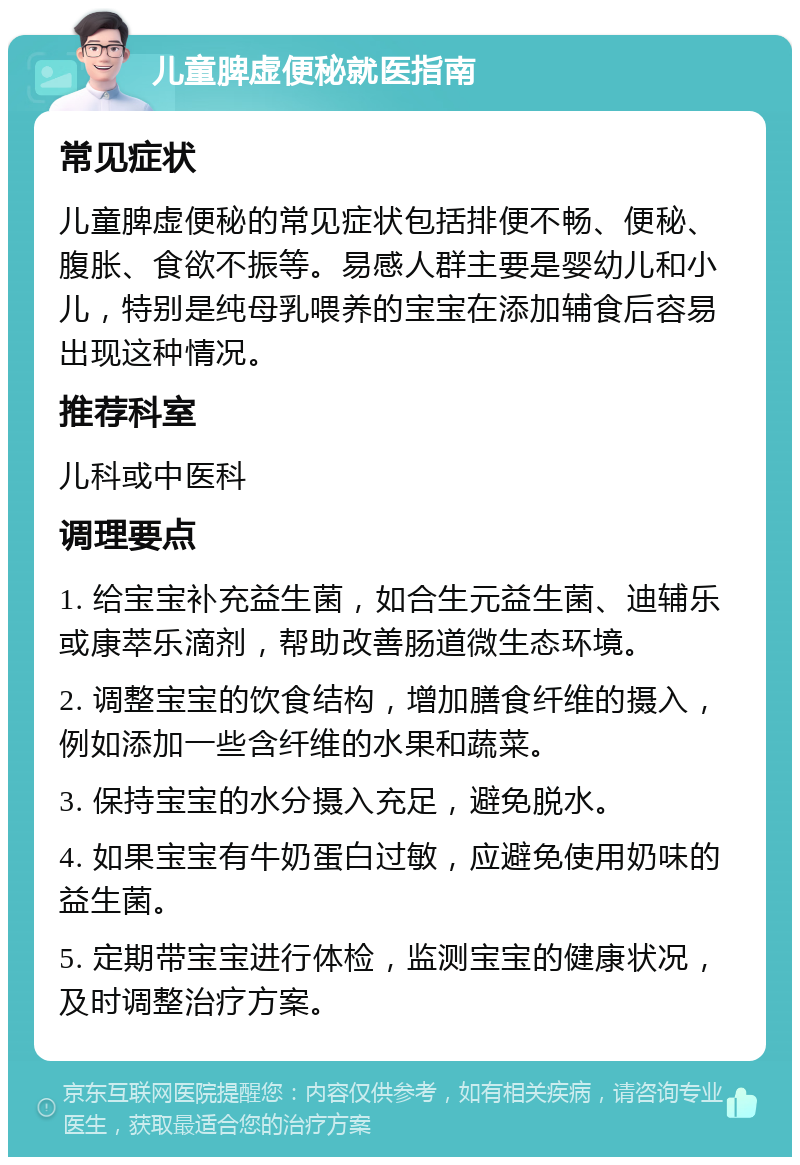 儿童脾虚便秘就医指南 常见症状 儿童脾虚便秘的常见症状包括排便不畅、便秘、腹胀、食欲不振等。易感人群主要是婴幼儿和小儿，特别是纯母乳喂养的宝宝在添加辅食后容易出现这种情况。 推荐科室 儿科或中医科 调理要点 1. 给宝宝补充益生菌，如合生元益生菌、迪辅乐或康萃乐滴剂，帮助改善肠道微生态环境。 2. 调整宝宝的饮食结构，增加膳食纤维的摄入，例如添加一些含纤维的水果和蔬菜。 3. 保持宝宝的水分摄入充足，避免脱水。 4. 如果宝宝有牛奶蛋白过敏，应避免使用奶味的益生菌。 5. 定期带宝宝进行体检，监测宝宝的健康状况，及时调整治疗方案。