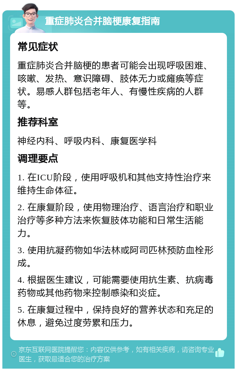 重症肺炎合并脑梗康复指南 常见症状 重症肺炎合并脑梗的患者可能会出现呼吸困难、咳嗽、发热、意识障碍、肢体无力或瘫痪等症状。易感人群包括老年人、有慢性疾病的人群等。 推荐科室 神经内科、呼吸内科、康复医学科 调理要点 1. 在ICU阶段，使用呼吸机和其他支持性治疗来维持生命体征。 2. 在康复阶段，使用物理治疗、语言治疗和职业治疗等多种方法来恢复肢体功能和日常生活能力。 3. 使用抗凝药物如华法林或阿司匹林预防血栓形成。 4. 根据医生建议，可能需要使用抗生素、抗病毒药物或其他药物来控制感染和炎症。 5. 在康复过程中，保持良好的营养状态和充足的休息，避免过度劳累和压力。