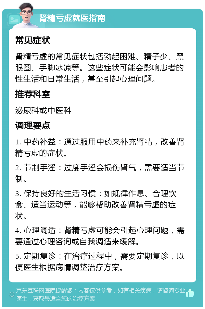 肾精亏虚就医指南 常见症状 肾精亏虚的常见症状包括勃起困难、精子少、黑眼圈、手脚冰凉等。这些症状可能会影响患者的性生活和日常生活，甚至引起心理问题。 推荐科室 泌尿科或中医科 调理要点 1. 中药补益：通过服用中药来补充肾精，改善肾精亏虚的症状。 2. 节制手淫：过度手淫会损伤肾气，需要适当节制。 3. 保持良好的生活习惯：如规律作息、合理饮食、适当运动等，能够帮助改善肾精亏虚的症状。 4. 心理调适：肾精亏虚可能会引起心理问题，需要通过心理咨询或自我调适来缓解。 5. 定期复诊：在治疗过程中，需要定期复诊，以便医生根据病情调整治疗方案。