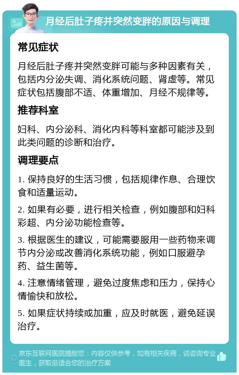 月经后肚子疼并突然变胖的原因与调理 常见症状 月经后肚子疼并突然变胖可能与多种因素有关，包括内分泌失调、消化系统问题、肾虚等。常见症状包括腹部不适、体重增加、月经不规律等。 推荐科室 妇科、内分泌科、消化内科等科室都可能涉及到此类问题的诊断和治疗。 调理要点 1. 保持良好的生活习惯，包括规律作息、合理饮食和适量运动。 2. 如果有必要，进行相关检查，例如腹部和妇科彩超、内分泌功能检查等。 3. 根据医生的建议，可能需要服用一些药物来调节内分泌或改善消化系统功能，例如口服避孕药、益生菌等。 4. 注意情绪管理，避免过度焦虑和压力，保持心情愉快和放松。 5. 如果症状持续或加重，应及时就医，避免延误治疗。