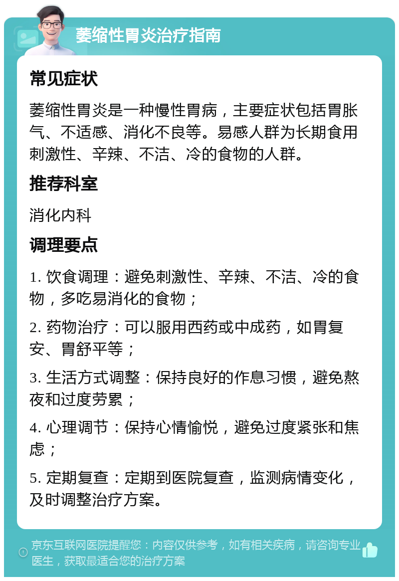 萎缩性胃炎治疗指南 常见症状 萎缩性胃炎是一种慢性胃病，主要症状包括胃胀气、不适感、消化不良等。易感人群为长期食用刺激性、辛辣、不洁、冷的食物的人群。 推荐科室 消化内科 调理要点 1. 饮食调理：避免刺激性、辛辣、不洁、冷的食物，多吃易消化的食物； 2. 药物治疗：可以服用西药或中成药，如胃复安、胃舒平等； 3. 生活方式调整：保持良好的作息习惯，避免熬夜和过度劳累； 4. 心理调节：保持心情愉悦，避免过度紧张和焦虑； 5. 定期复查：定期到医院复查，监测病情变化，及时调整治疗方案。