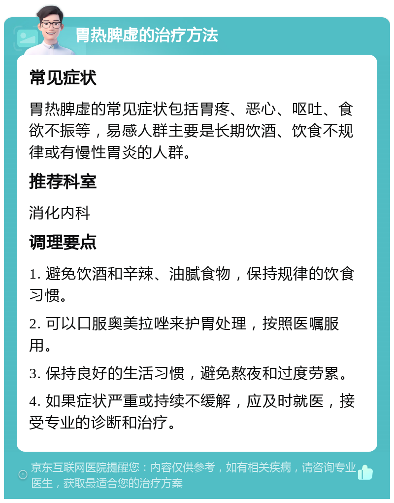 胃热脾虚的治疗方法 常见症状 胃热脾虚的常见症状包括胃疼、恶心、呕吐、食欲不振等，易感人群主要是长期饮酒、饮食不规律或有慢性胃炎的人群。 推荐科室 消化内科 调理要点 1. 避免饮酒和辛辣、油腻食物，保持规律的饮食习惯。 2. 可以口服奥美拉唑来护胃处理，按照医嘱服用。 3. 保持良好的生活习惯，避免熬夜和过度劳累。 4. 如果症状严重或持续不缓解，应及时就医，接受专业的诊断和治疗。