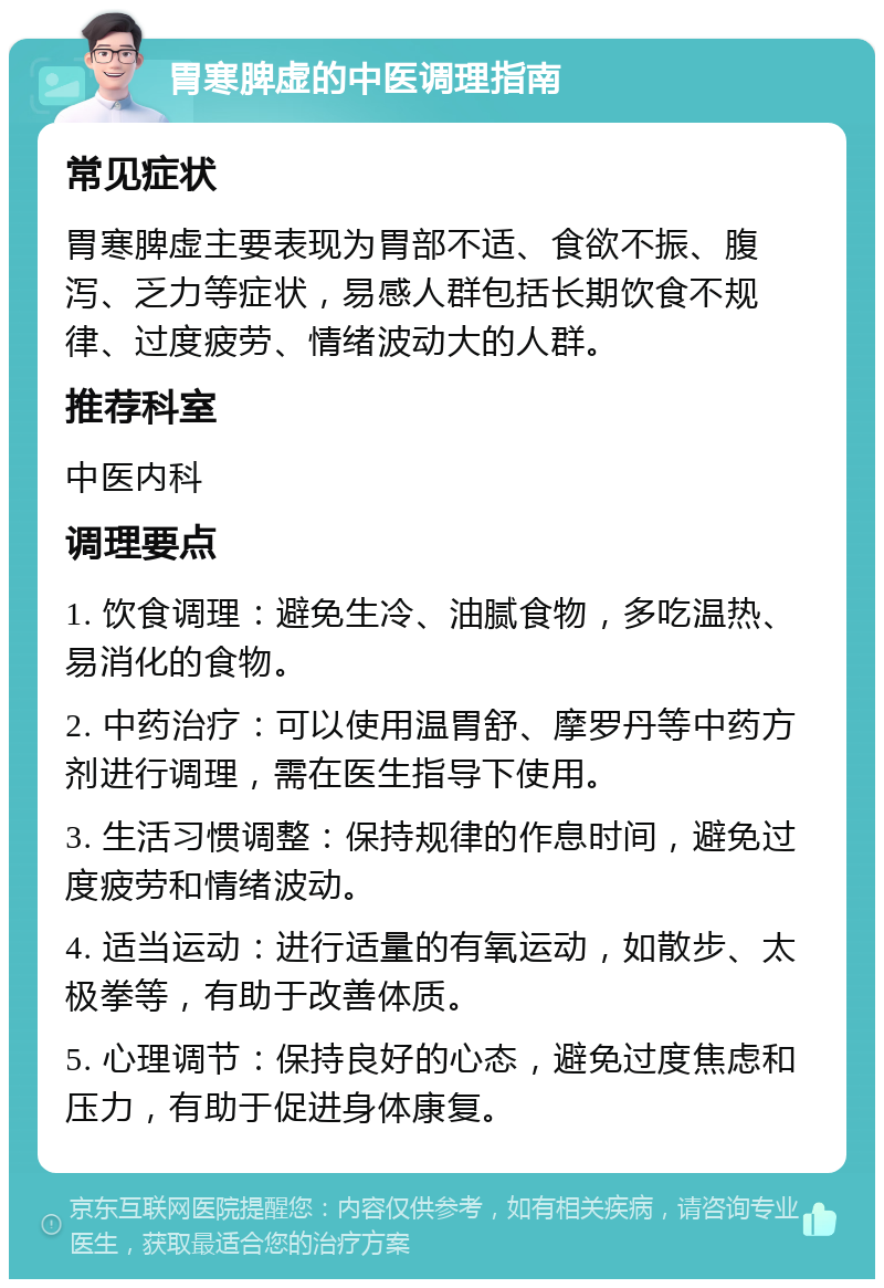 胃寒脾虚的中医调理指南 常见症状 胃寒脾虚主要表现为胃部不适、食欲不振、腹泻、乏力等症状，易感人群包括长期饮食不规律、过度疲劳、情绪波动大的人群。 推荐科室 中医内科 调理要点 1. 饮食调理：避免生冷、油腻食物，多吃温热、易消化的食物。 2. 中药治疗：可以使用温胃舒、摩罗丹等中药方剂进行调理，需在医生指导下使用。 3. 生活习惯调整：保持规律的作息时间，避免过度疲劳和情绪波动。 4. 适当运动：进行适量的有氧运动，如散步、太极拳等，有助于改善体质。 5. 心理调节：保持良好的心态，避免过度焦虑和压力，有助于促进身体康复。