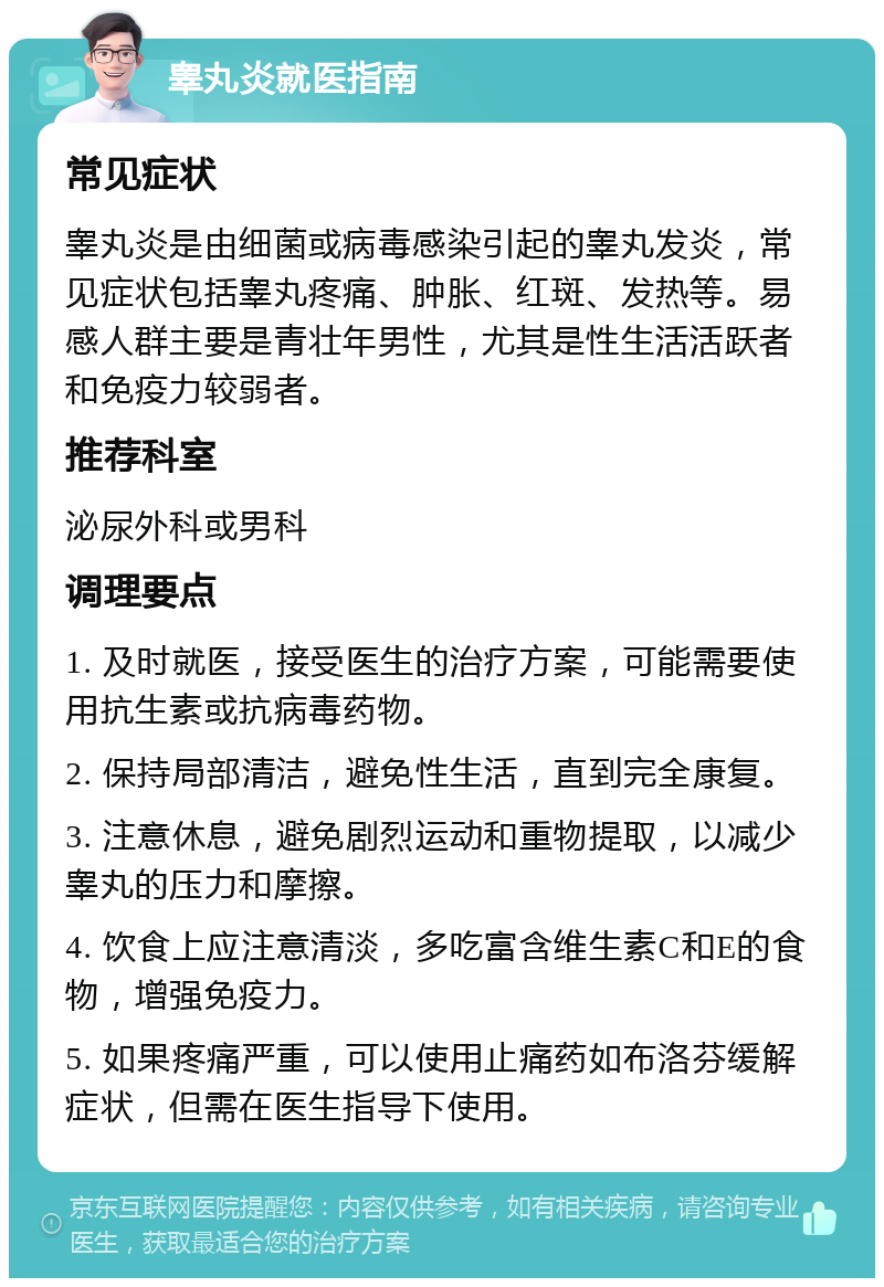 睾丸炎就医指南 常见症状 睾丸炎是由细菌或病毒感染引起的睾丸发炎，常见症状包括睾丸疼痛、肿胀、红斑、发热等。易感人群主要是青壮年男性，尤其是性生活活跃者和免疫力较弱者。 推荐科室 泌尿外科或男科 调理要点 1. 及时就医，接受医生的治疗方案，可能需要使用抗生素或抗病毒药物。 2. 保持局部清洁，避免性生活，直到完全康复。 3. 注意休息，避免剧烈运动和重物提取，以减少睾丸的压力和摩擦。 4. 饮食上应注意清淡，多吃富含维生素C和E的食物，增强免疫力。 5. 如果疼痛严重，可以使用止痛药如布洛芬缓解症状，但需在医生指导下使用。