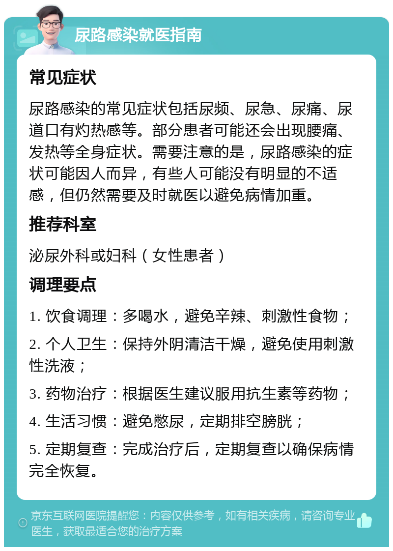 尿路感染就医指南 常见症状 尿路感染的常见症状包括尿频、尿急、尿痛、尿道口有灼热感等。部分患者可能还会出现腰痛、发热等全身症状。需要注意的是，尿路感染的症状可能因人而异，有些人可能没有明显的不适感，但仍然需要及时就医以避免病情加重。 推荐科室 泌尿外科或妇科（女性患者） 调理要点 1. 饮食调理：多喝水，避免辛辣、刺激性食物； 2. 个人卫生：保持外阴清洁干燥，避免使用刺激性洗液； 3. 药物治疗：根据医生建议服用抗生素等药物； 4. 生活习惯：避免憋尿，定期排空膀胱； 5. 定期复查：完成治疗后，定期复查以确保病情完全恢复。