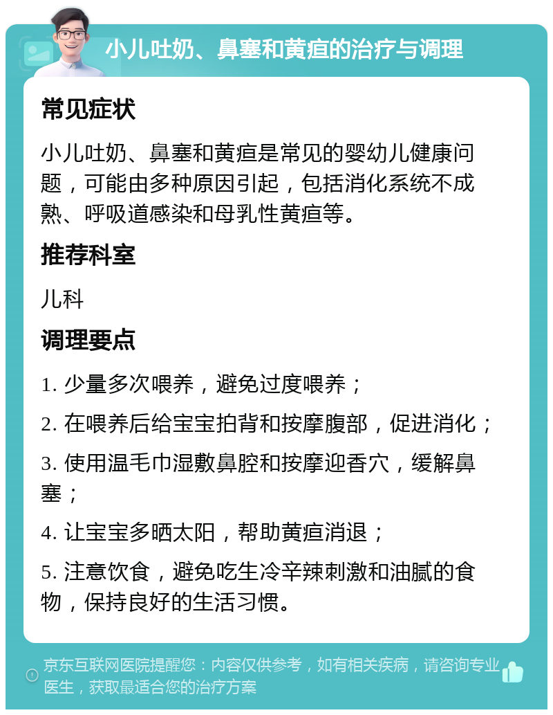 小儿吐奶、鼻塞和黄疸的治疗与调理 常见症状 小儿吐奶、鼻塞和黄疸是常见的婴幼儿健康问题，可能由多种原因引起，包括消化系统不成熟、呼吸道感染和母乳性黄疸等。 推荐科室 儿科 调理要点 1. 少量多次喂养，避免过度喂养； 2. 在喂养后给宝宝拍背和按摩腹部，促进消化； 3. 使用温毛巾湿敷鼻腔和按摩迎香穴，缓解鼻塞； 4. 让宝宝多晒太阳，帮助黄疸消退； 5. 注意饮食，避免吃生冷辛辣刺激和油腻的食物，保持良好的生活习惯。