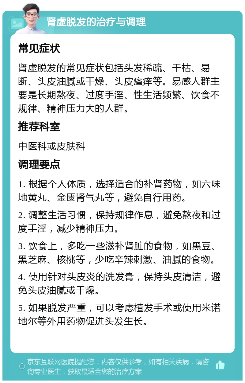 肾虚脱发的治疗与调理 常见症状 肾虚脱发的常见症状包括头发稀疏、干枯、易断、头皮油腻或干燥、头皮瘙痒等。易感人群主要是长期熬夜、过度手淫、性生活频繁、饮食不规律、精神压力大的人群。 推荐科室 中医科或皮肤科 调理要点 1. 根据个人体质，选择适合的补肾药物，如六味地黄丸、金匮肾气丸等，避免自行用药。 2. 调整生活习惯，保持规律作息，避免熬夜和过度手淫，减少精神压力。 3. 饮食上，多吃一些滋补肾脏的食物，如黑豆、黑芝麻、核桃等，少吃辛辣刺激、油腻的食物。 4. 使用针对头皮炎的洗发膏，保持头皮清洁，避免头皮油腻或干燥。 5. 如果脱发严重，可以考虑植发手术或使用米诺地尔等外用药物促进头发生长。