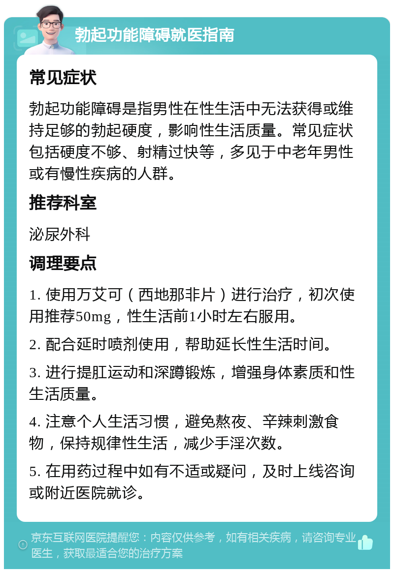 勃起功能障碍就医指南 常见症状 勃起功能障碍是指男性在性生活中无法获得或维持足够的勃起硬度，影响性生活质量。常见症状包括硬度不够、射精过快等，多见于中老年男性或有慢性疾病的人群。 推荐科室 泌尿外科 调理要点 1. 使用万艾可（西地那非片）进行治疗，初次使用推荐50mg，性生活前1小时左右服用。 2. 配合延时喷剂使用，帮助延长性生活时间。 3. 进行提肛运动和深蹲锻炼，增强身体素质和性生活质量。 4. 注意个人生活习惯，避免熬夜、辛辣刺激食物，保持规律性生活，减少手淫次数。 5. 在用药过程中如有不适或疑问，及时上线咨询或附近医院就诊。