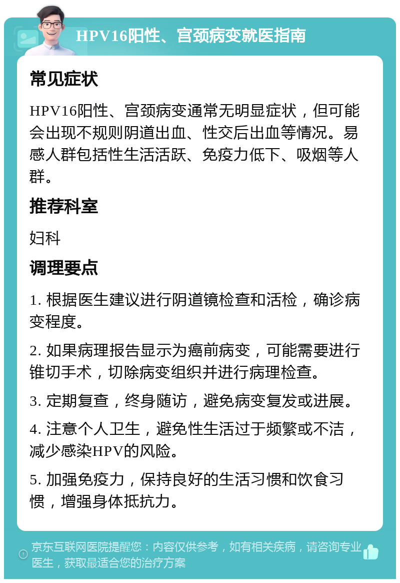 HPV16阳性、宫颈病变就医指南 常见症状 HPV16阳性、宫颈病变通常无明显症状，但可能会出现不规则阴道出血、性交后出血等情况。易感人群包括性生活活跃、免疫力低下、吸烟等人群。 推荐科室 妇科 调理要点 1. 根据医生建议进行阴道镜检查和活检，确诊病变程度。 2. 如果病理报告显示为癌前病变，可能需要进行锥切手术，切除病变组织并进行病理检查。 3. 定期复查，终身随访，避免病变复发或进展。 4. 注意个人卫生，避免性生活过于频繁或不洁，减少感染HPV的风险。 5. 加强免疫力，保持良好的生活习惯和饮食习惯，增强身体抵抗力。