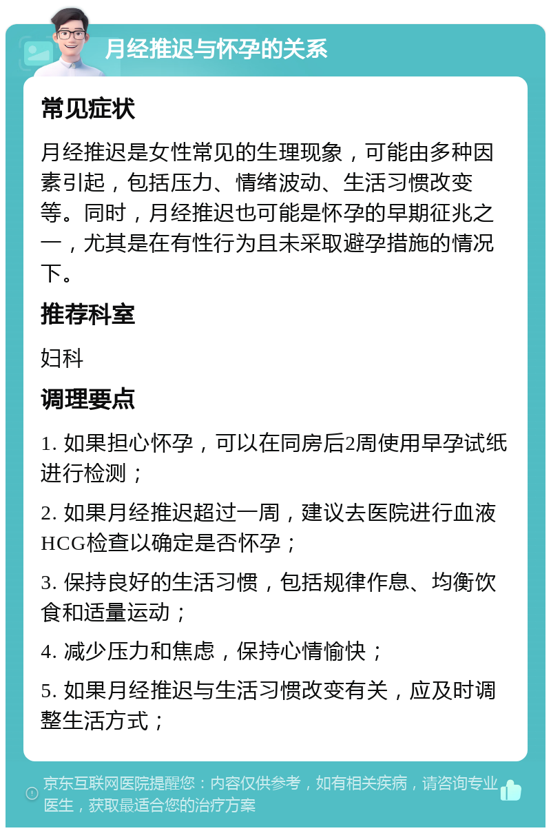 月经推迟与怀孕的关系 常见症状 月经推迟是女性常见的生理现象，可能由多种因素引起，包括压力、情绪波动、生活习惯改变等。同时，月经推迟也可能是怀孕的早期征兆之一，尤其是在有性行为且未采取避孕措施的情况下。 推荐科室 妇科 调理要点 1. 如果担心怀孕，可以在同房后2周使用早孕试纸进行检测； 2. 如果月经推迟超过一周，建议去医院进行血液HCG检查以确定是否怀孕； 3. 保持良好的生活习惯，包括规律作息、均衡饮食和适量运动； 4. 减少压力和焦虑，保持心情愉快； 5. 如果月经推迟与生活习惯改变有关，应及时调整生活方式；