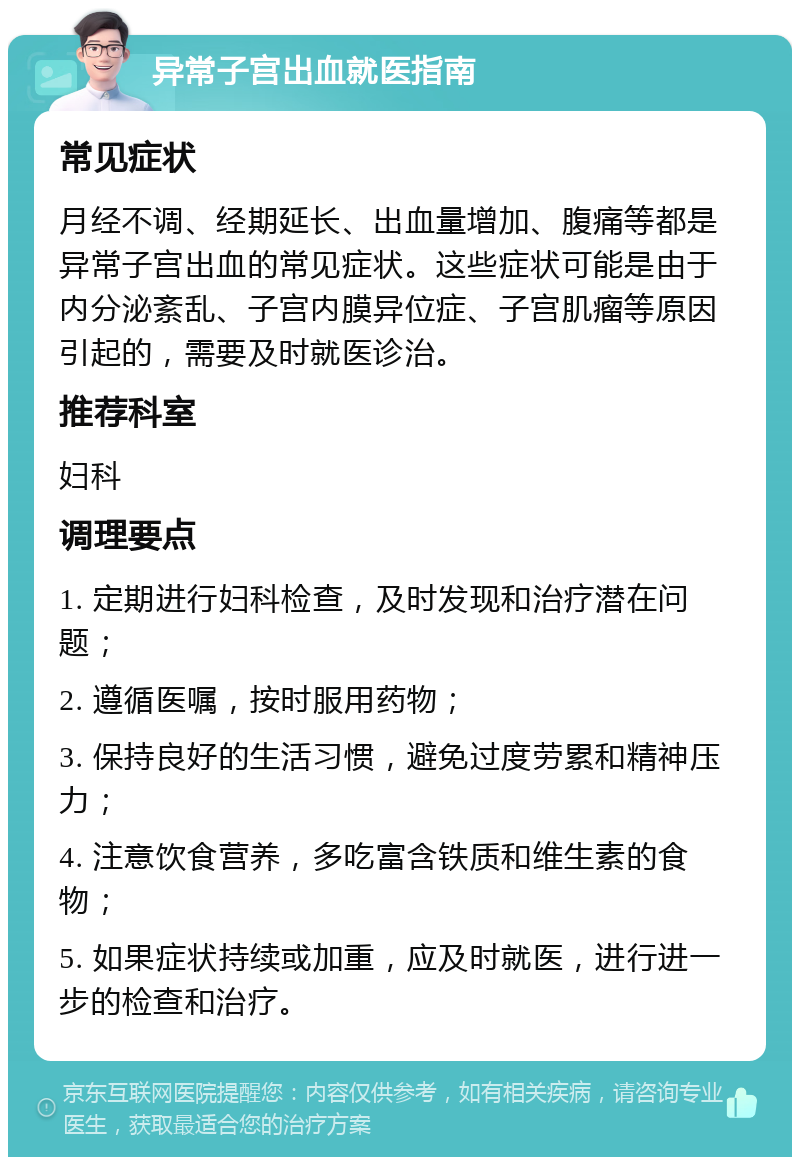 异常子宫出血就医指南 常见症状 月经不调、经期延长、出血量增加、腹痛等都是异常子宫出血的常见症状。这些症状可能是由于内分泌紊乱、子宫内膜异位症、子宫肌瘤等原因引起的，需要及时就医诊治。 推荐科室 妇科 调理要点 1. 定期进行妇科检查，及时发现和治疗潜在问题； 2. 遵循医嘱，按时服用药物； 3. 保持良好的生活习惯，避免过度劳累和精神压力； 4. 注意饮食营养，多吃富含铁质和维生素的食物； 5. 如果症状持续或加重，应及时就医，进行进一步的检查和治疗。