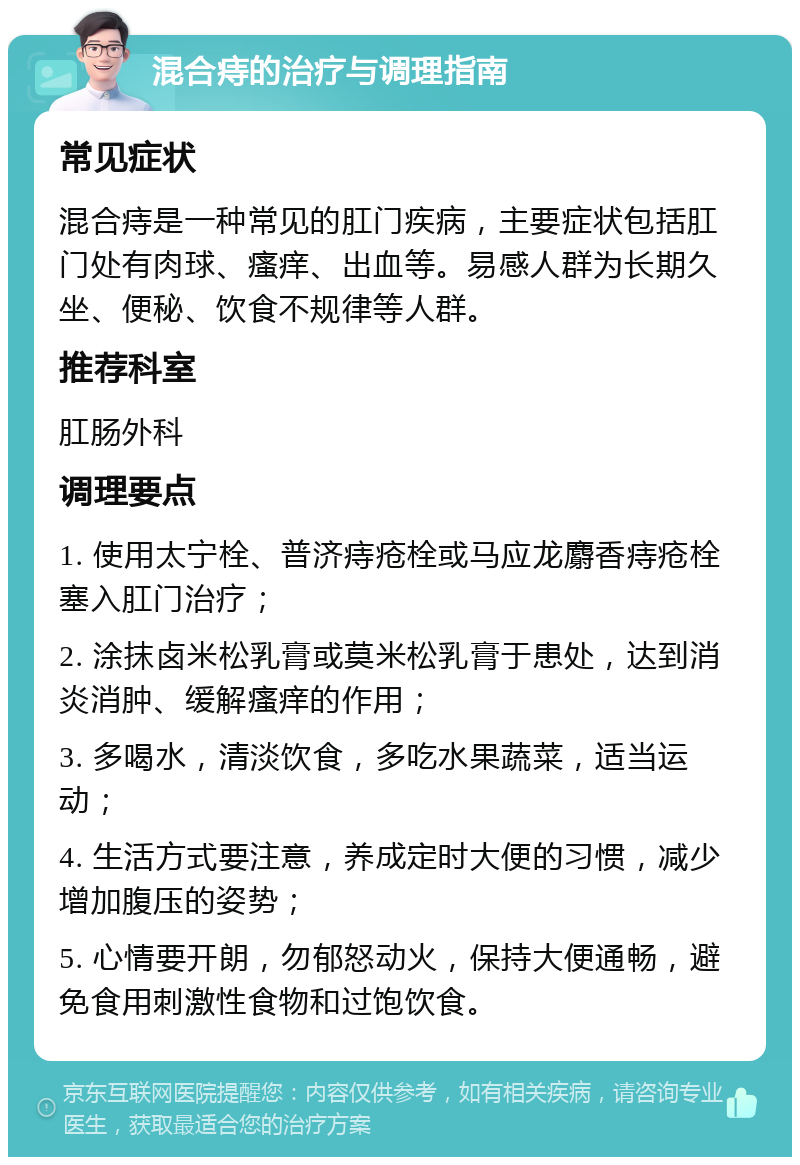 混合痔的治疗与调理指南 常见症状 混合痔是一种常见的肛门疾病，主要症状包括肛门处有肉球、瘙痒、出血等。易感人群为长期久坐、便秘、饮食不规律等人群。 推荐科室 肛肠外科 调理要点 1. 使用太宁栓、普济痔疮栓或马应龙麝香痔疮栓塞入肛门治疗； 2. 涂抹卤米松乳膏或莫米松乳膏于患处，达到消炎消肿、缓解瘙痒的作用； 3. 多喝水，清淡饮食，多吃水果蔬菜，适当运动； 4. 生活方式要注意，养成定时大便的习惯，减少增加腹压的姿势； 5. 心情要开朗，勿郁怒动火，保持大便通畅，避免食用刺激性食物和过饱饮食。