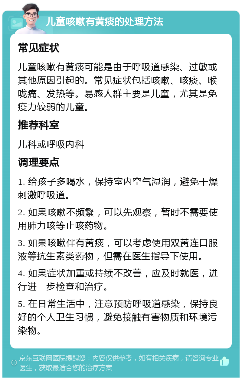 儿童咳嗽有黄痰的处理方法 常见症状 儿童咳嗽有黄痰可能是由于呼吸道感染、过敏或其他原因引起的。常见症状包括咳嗽、咳痰、喉咙痛、发热等。易感人群主要是儿童，尤其是免疫力较弱的儿童。 推荐科室 儿科或呼吸内科 调理要点 1. 给孩子多喝水，保持室内空气湿润，避免干燥刺激呼吸道。 2. 如果咳嗽不频繁，可以先观察，暂时不需要使用肺力咳等止咳药物。 3. 如果咳嗽伴有黄痰，可以考虑使用双黄连口服液等抗生素类药物，但需在医生指导下使用。 4. 如果症状加重或持续不改善，应及时就医，进行进一步检查和治疗。 5. 在日常生活中，注意预防呼吸道感染，保持良好的个人卫生习惯，避免接触有害物质和环境污染物。