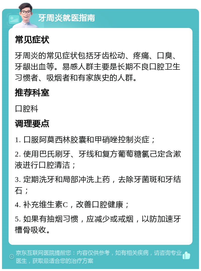 牙周炎就医指南 常见症状 牙周炎的常见症状包括牙齿松动、疼痛、口臭、牙龈出血等。易感人群主要是长期不良口腔卫生习惯者、吸烟者和有家族史的人群。 推荐科室 口腔科 调理要点 1. 口服阿莫西林胶囊和甲硝唑控制炎症； 2. 使用巴氏刷牙、牙线和复方葡萄糖氯己定含漱液进行口腔清洁； 3. 定期洗牙和局部冲洗上药，去除牙菌斑和牙结石； 4. 补充维生素C，改善口腔健康； 5. 如果有抽烟习惯，应减少或戒烟，以防加速牙槽骨吸收。