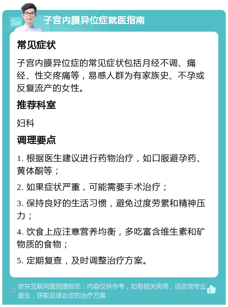 子宫内膜异位症就医指南 常见症状 子宫内膜异位症的常见症状包括月经不调、痛经、性交疼痛等，易感人群为有家族史、不孕或反复流产的女性。 推荐科室 妇科 调理要点 1. 根据医生建议进行药物治疗，如口服避孕药、黄体酮等； 2. 如果症状严重，可能需要手术治疗； 3. 保持良好的生活习惯，避免过度劳累和精神压力； 4. 饮食上应注意营养均衡，多吃富含维生素和矿物质的食物； 5. 定期复查，及时调整治疗方案。