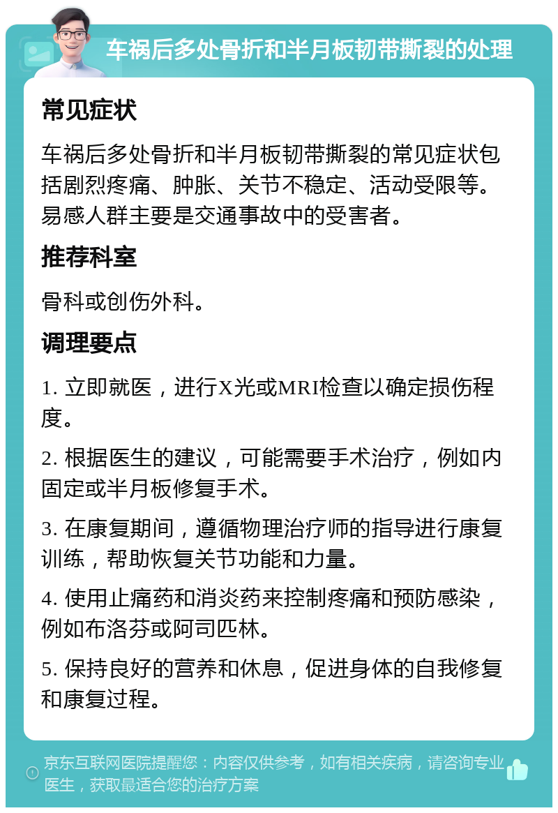 车祸后多处骨折和半月板韧带撕裂的处理 常见症状 车祸后多处骨折和半月板韧带撕裂的常见症状包括剧烈疼痛、肿胀、关节不稳定、活动受限等。易感人群主要是交通事故中的受害者。 推荐科室 骨科或创伤外科。 调理要点 1. 立即就医，进行X光或MRI检查以确定损伤程度。 2. 根据医生的建议，可能需要手术治疗，例如内固定或半月板修复手术。 3. 在康复期间，遵循物理治疗师的指导进行康复训练，帮助恢复关节功能和力量。 4. 使用止痛药和消炎药来控制疼痛和预防感染，例如布洛芬或阿司匹林。 5. 保持良好的营养和休息，促进身体的自我修复和康复过程。