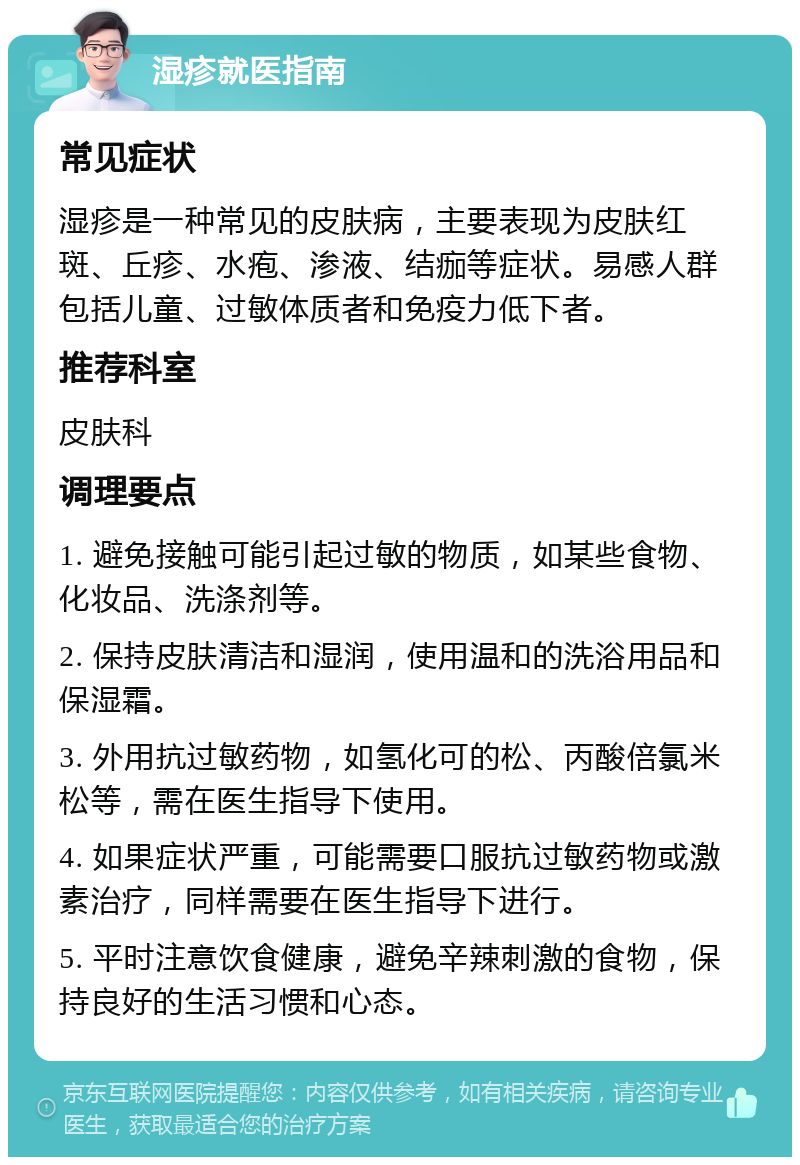 湿疹就医指南 常见症状 湿疹是一种常见的皮肤病，主要表现为皮肤红斑、丘疹、水疱、渗液、结痂等症状。易感人群包括儿童、过敏体质者和免疫力低下者。 推荐科室 皮肤科 调理要点 1. 避免接触可能引起过敏的物质，如某些食物、化妆品、洗涤剂等。 2. 保持皮肤清洁和湿润，使用温和的洗浴用品和保湿霜。 3. 外用抗过敏药物，如氢化可的松、丙酸倍氯米松等，需在医生指导下使用。 4. 如果症状严重，可能需要口服抗过敏药物或激素治疗，同样需要在医生指导下进行。 5. 平时注意饮食健康，避免辛辣刺激的食物，保持良好的生活习惯和心态。