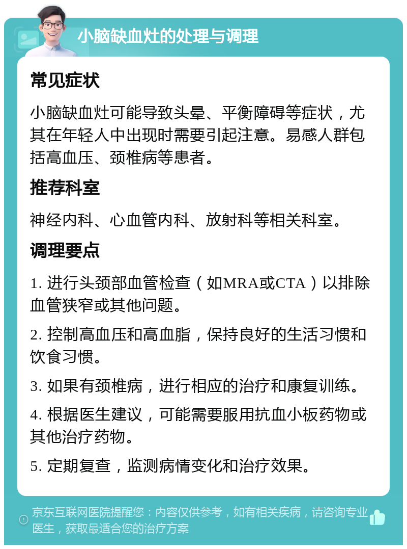 小脑缺血灶的处理与调理 常见症状 小脑缺血灶可能导致头晕、平衡障碍等症状，尤其在年轻人中出现时需要引起注意。易感人群包括高血压、颈椎病等患者。 推荐科室 神经内科、心血管内科、放射科等相关科室。 调理要点 1. 进行头颈部血管检查（如MRA或CTA）以排除血管狭窄或其他问题。 2. 控制高血压和高血脂，保持良好的生活习惯和饮食习惯。 3. 如果有颈椎病，进行相应的治疗和康复训练。 4. 根据医生建议，可能需要服用抗血小板药物或其他治疗药物。 5. 定期复查，监测病情变化和治疗效果。