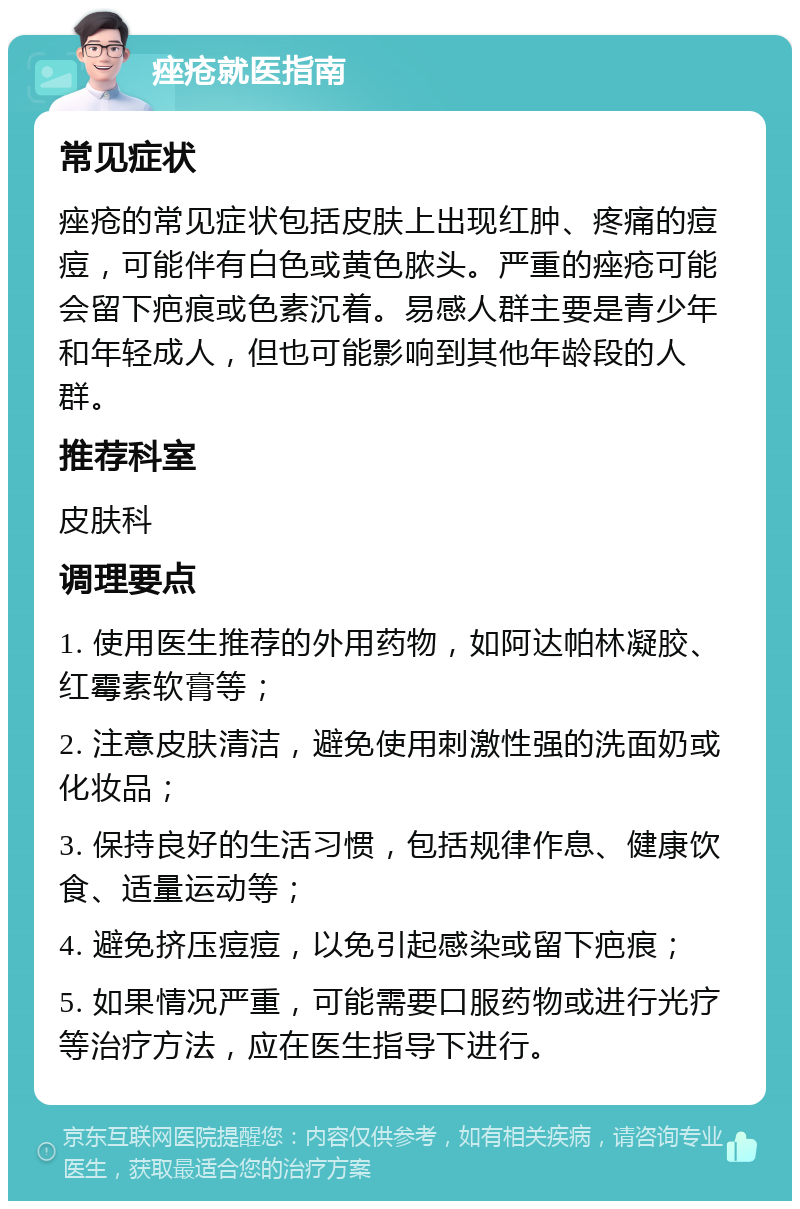 痤疮就医指南 常见症状 痤疮的常见症状包括皮肤上出现红肿、疼痛的痘痘，可能伴有白色或黄色脓头。严重的痤疮可能会留下疤痕或色素沉着。易感人群主要是青少年和年轻成人，但也可能影响到其他年龄段的人群。 推荐科室 皮肤科 调理要点 1. 使用医生推荐的外用药物，如阿达帕林凝胶、红霉素软膏等； 2. 注意皮肤清洁，避免使用刺激性强的洗面奶或化妆品； 3. 保持良好的生活习惯，包括规律作息、健康饮食、适量运动等； 4. 避免挤压痘痘，以免引起感染或留下疤痕； 5. 如果情况严重，可能需要口服药物或进行光疗等治疗方法，应在医生指导下进行。