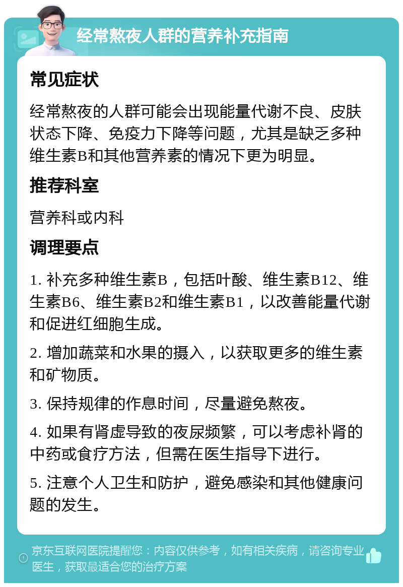 经常熬夜人群的营养补充指南 常见症状 经常熬夜的人群可能会出现能量代谢不良、皮肤状态下降、免疫力下降等问题，尤其是缺乏多种维生素B和其他营养素的情况下更为明显。 推荐科室 营养科或内科 调理要点 1. 补充多种维生素B，包括叶酸、维生素B12、维生素B6、维生素B2和维生素B1，以改善能量代谢和促进红细胞生成。 2. 增加蔬菜和水果的摄入，以获取更多的维生素和矿物质。 3. 保持规律的作息时间，尽量避免熬夜。 4. 如果有肾虚导致的夜尿频繁，可以考虑补肾的中药或食疗方法，但需在医生指导下进行。 5. 注意个人卫生和防护，避免感染和其他健康问题的发生。