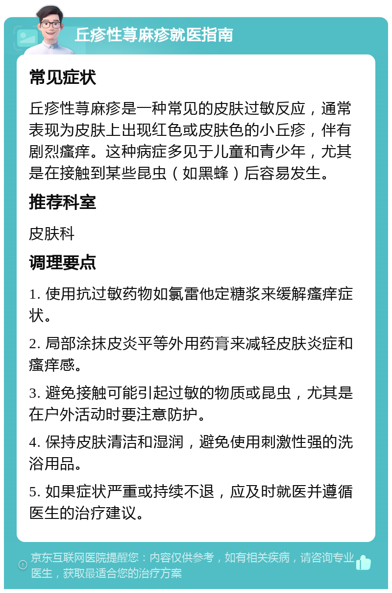 丘疹性荨麻疹就医指南 常见症状 丘疹性荨麻疹是一种常见的皮肤过敏反应，通常表现为皮肤上出现红色或皮肤色的小丘疹，伴有剧烈瘙痒。这种病症多见于儿童和青少年，尤其是在接触到某些昆虫（如黑蜂）后容易发生。 推荐科室 皮肤科 调理要点 1. 使用抗过敏药物如氯雷他定糖浆来缓解瘙痒症状。 2. 局部涂抹皮炎平等外用药膏来减轻皮肤炎症和瘙痒感。 3. 避免接触可能引起过敏的物质或昆虫，尤其是在户外活动时要注意防护。 4. 保持皮肤清洁和湿润，避免使用刺激性强的洗浴用品。 5. 如果症状严重或持续不退，应及时就医并遵循医生的治疗建议。