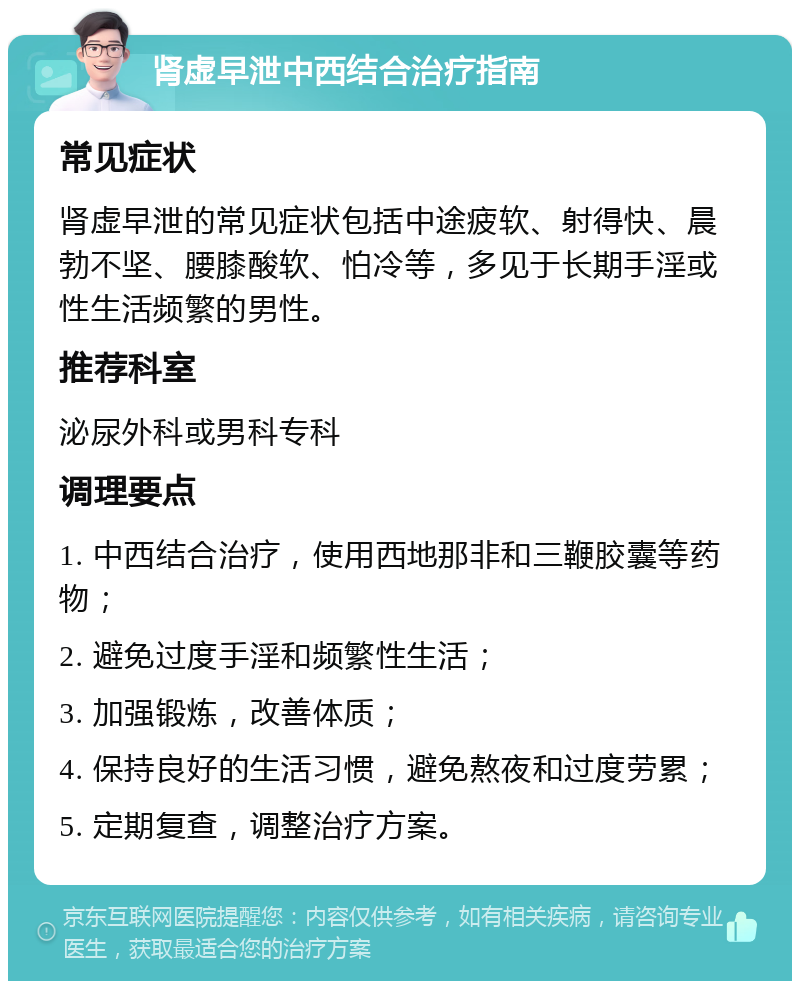 肾虚早泄中西结合治疗指南 常见症状 肾虚早泄的常见症状包括中途疲软、射得快、晨勃不坚、腰膝酸软、怕冷等，多见于长期手淫或性生活频繁的男性。 推荐科室 泌尿外科或男科专科 调理要点 1. 中西结合治疗，使用西地那非和三鞭胶囊等药物； 2. 避免过度手淫和频繁性生活； 3. 加强锻炼，改善体质； 4. 保持良好的生活习惯，避免熬夜和过度劳累； 5. 定期复查，调整治疗方案。