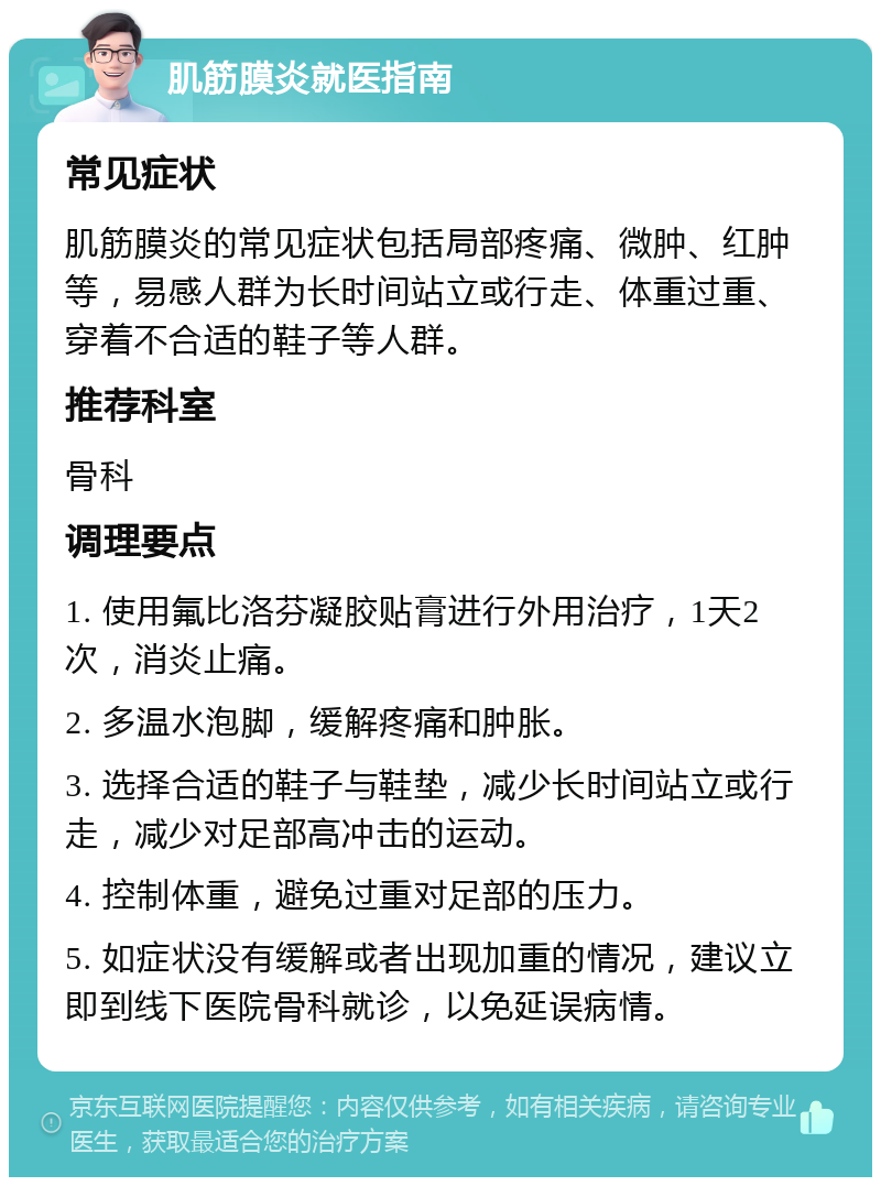 肌筋膜炎就医指南 常见症状 肌筋膜炎的常见症状包括局部疼痛、微肿、红肿等，易感人群为长时间站立或行走、体重过重、穿着不合适的鞋子等人群。 推荐科室 骨科 调理要点 1. 使用氟比洛芬凝胶贴膏进行外用治疗，1天2次，消炎止痛。 2. 多温水泡脚，缓解疼痛和肿胀。 3. 选择合适的鞋子与鞋垫，减少长时间站立或行走，减少对足部高冲击的运动。 4. 控制体重，避免过重对足部的压力。 5. 如症状没有缓解或者出现加重的情况，建议立即到线下医院骨科就诊，以免延误病情。