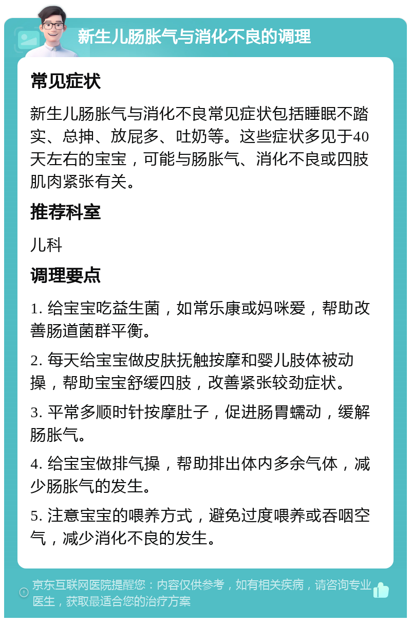 新生儿肠胀气与消化不良的调理 常见症状 新生儿肠胀气与消化不良常见症状包括睡眠不踏实、总抻、放屁多、吐奶等。这些症状多见于40天左右的宝宝，可能与肠胀气、消化不良或四肢肌肉紧张有关。 推荐科室 儿科 调理要点 1. 给宝宝吃益生菌，如常乐康或妈咪爱，帮助改善肠道菌群平衡。 2. 每天给宝宝做皮肤抚触按摩和婴儿肢体被动操，帮助宝宝舒缓四肢，改善紧张较劲症状。 3. 平常多顺时针按摩肚子，促进肠胃蠕动，缓解肠胀气。 4. 给宝宝做排气操，帮助排出体内多余气体，减少肠胀气的发生。 5. 注意宝宝的喂养方式，避免过度喂养或吞咽空气，减少消化不良的发生。