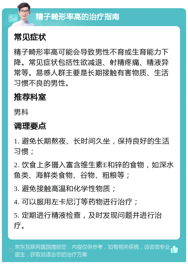 精子畸形率高的治疗指南 常见症状 精子畸形率高可能会导致男性不育或生育能力下降。常见症状包括性欲减退、射精疼痛、精液异常等。易感人群主要是长期接触有害物质、生活习惯不良的男性。 推荐科室 男科 调理要点 1. 避免长期熬夜、长时间久坐，保持良好的生活习惯； 2. 饮食上多摄入富含维生素E和锌的食物，如深水鱼类、海鲜类食物、谷物、粗粮等； 3. 避免接触高温和化学性物质； 4. 可以服用左卡尼汀等药物进行治疗； 5. 定期进行精液检查，及时发现问题并进行治疗。