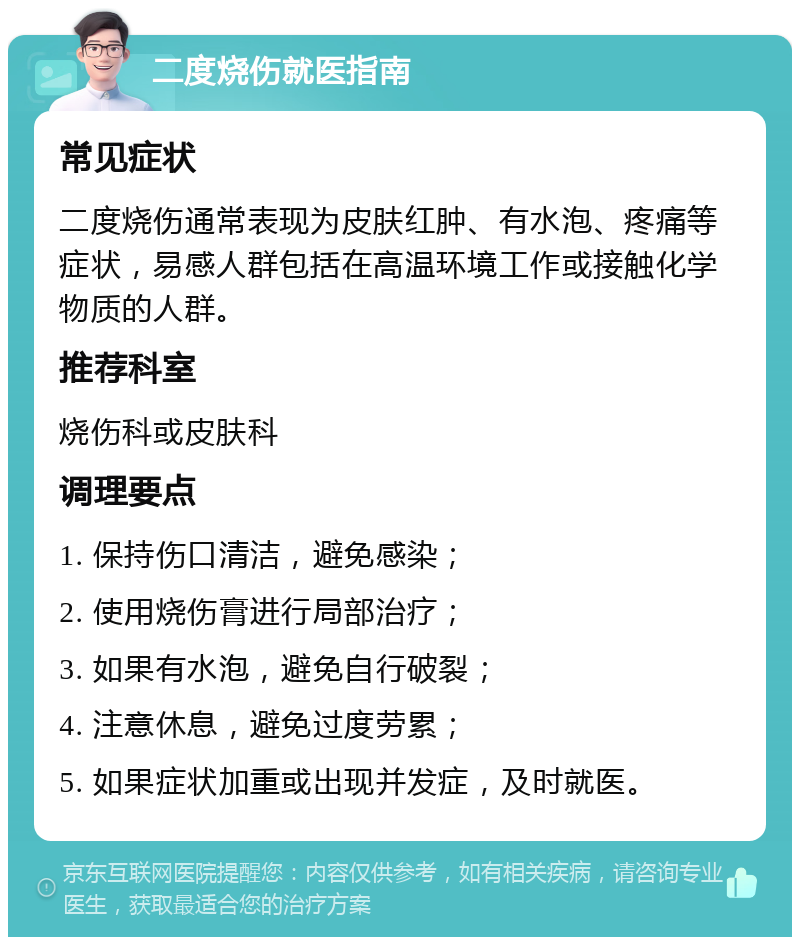 二度烧伤就医指南 常见症状 二度烧伤通常表现为皮肤红肿、有水泡、疼痛等症状，易感人群包括在高温环境工作或接触化学物质的人群。 推荐科室 烧伤科或皮肤科 调理要点 1. 保持伤口清洁，避免感染； 2. 使用烧伤膏进行局部治疗； 3. 如果有水泡，避免自行破裂； 4. 注意休息，避免过度劳累； 5. 如果症状加重或出现并发症，及时就医。