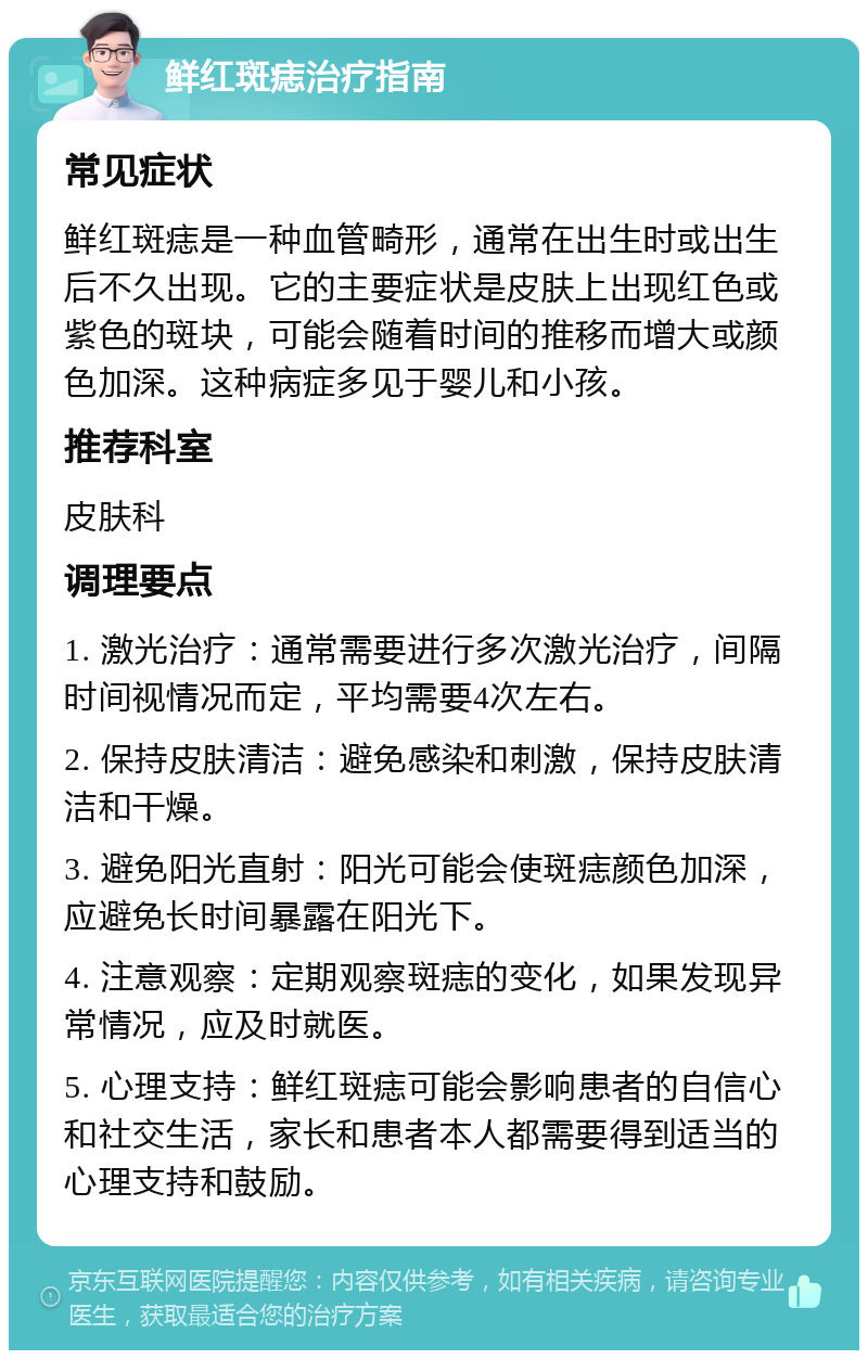 鲜红斑痣治疗指南 常见症状 鲜红斑痣是一种血管畸形，通常在出生时或出生后不久出现。它的主要症状是皮肤上出现红色或紫色的斑块，可能会随着时间的推移而增大或颜色加深。这种病症多见于婴儿和小孩。 推荐科室 皮肤科 调理要点 1. 激光治疗：通常需要进行多次激光治疗，间隔时间视情况而定，平均需要4次左右。 2. 保持皮肤清洁：避免感染和刺激，保持皮肤清洁和干燥。 3. 避免阳光直射：阳光可能会使斑痣颜色加深，应避免长时间暴露在阳光下。 4. 注意观察：定期观察斑痣的变化，如果发现异常情况，应及时就医。 5. 心理支持：鲜红斑痣可能会影响患者的自信心和社交生活，家长和患者本人都需要得到适当的心理支持和鼓励。