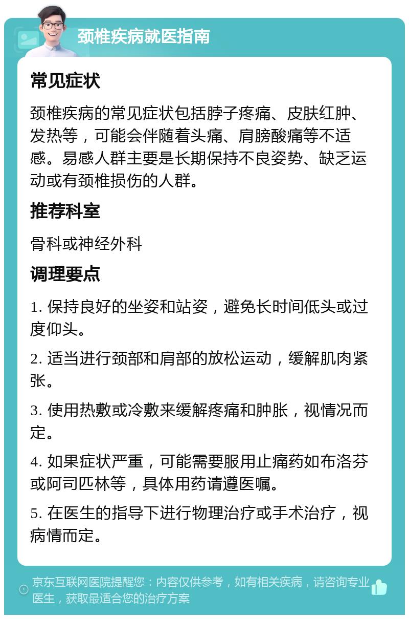 颈椎疾病就医指南 常见症状 颈椎疾病的常见症状包括脖子疼痛、皮肤红肿、发热等，可能会伴随着头痛、肩膀酸痛等不适感。易感人群主要是长期保持不良姿势、缺乏运动或有颈椎损伤的人群。 推荐科室 骨科或神经外科 调理要点 1. 保持良好的坐姿和站姿，避免长时间低头或过度仰头。 2. 适当进行颈部和肩部的放松运动，缓解肌肉紧张。 3. 使用热敷或冷敷来缓解疼痛和肿胀，视情况而定。 4. 如果症状严重，可能需要服用止痛药如布洛芬或阿司匹林等，具体用药请遵医嘱。 5. 在医生的指导下进行物理治疗或手术治疗，视病情而定。