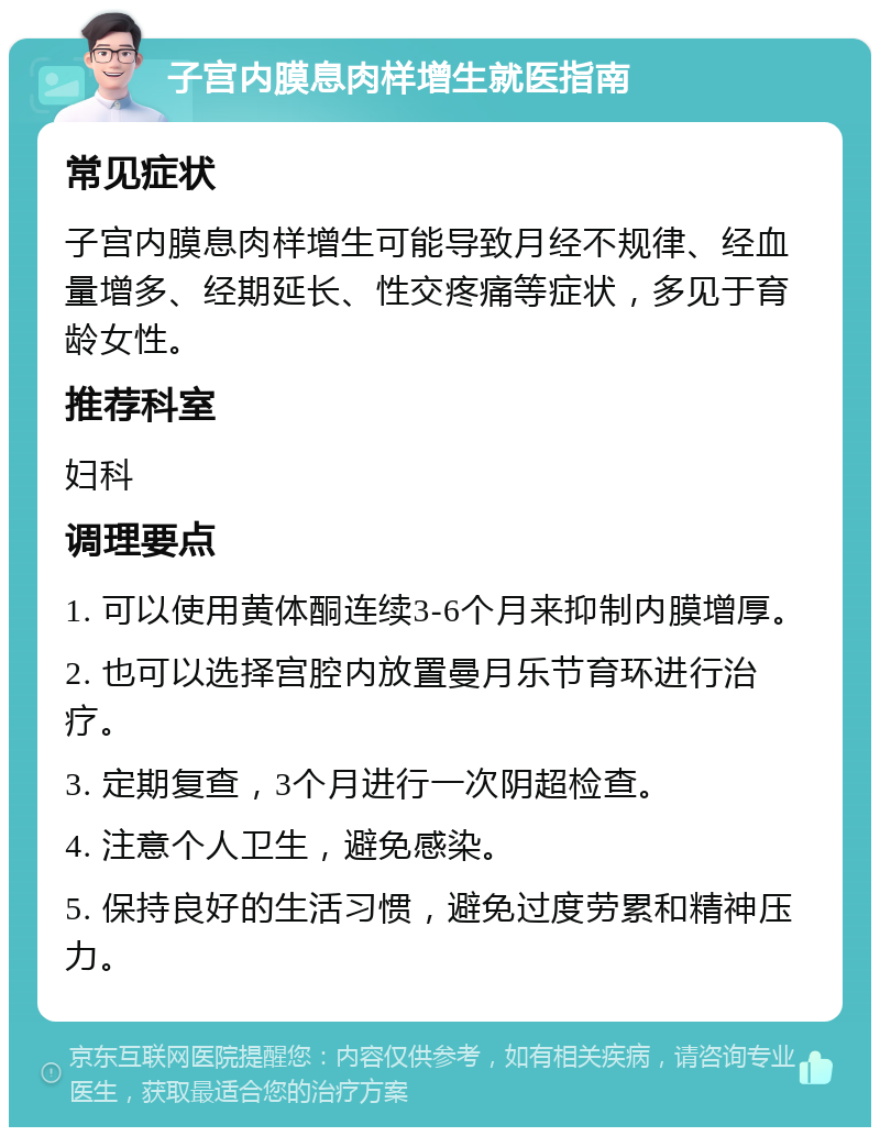 子宫内膜息肉样增生就医指南 常见症状 子宫内膜息肉样增生可能导致月经不规律、经血量增多、经期延长、性交疼痛等症状，多见于育龄女性。 推荐科室 妇科 调理要点 1. 可以使用黄体酮连续3-6个月来抑制内膜增厚。 2. 也可以选择宫腔内放置曼月乐节育环进行治疗。 3. 定期复查，3个月进行一次阴超检查。 4. 注意个人卫生，避免感染。 5. 保持良好的生活习惯，避免过度劳累和精神压力。