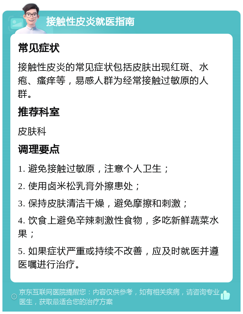 接触性皮炎就医指南 常见症状 接触性皮炎的常见症状包括皮肤出现红斑、水疱、瘙痒等，易感人群为经常接触过敏原的人群。 推荐科室 皮肤科 调理要点 1. 避免接触过敏原，注意个人卫生； 2. 使用卤米松乳膏外擦患处； 3. 保持皮肤清洁干燥，避免摩擦和刺激； 4. 饮食上避免辛辣刺激性食物，多吃新鲜蔬菜水果； 5. 如果症状严重或持续不改善，应及时就医并遵医嘱进行治疗。