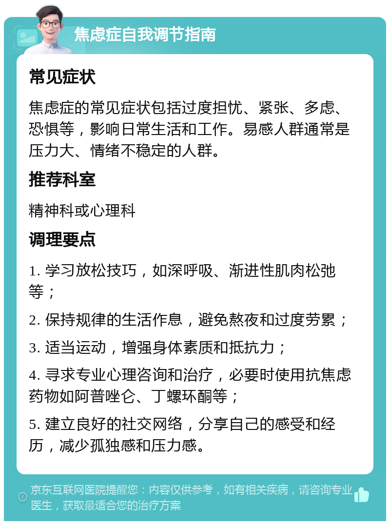 焦虑症自我调节指南 常见症状 焦虑症的常见症状包括过度担忧、紧张、多虑、恐惧等，影响日常生活和工作。易感人群通常是压力大、情绪不稳定的人群。 推荐科室 精神科或心理科 调理要点 1. 学习放松技巧，如深呼吸、渐进性肌肉松弛等； 2. 保持规律的生活作息，避免熬夜和过度劳累； 3. 适当运动，增强身体素质和抵抗力； 4. 寻求专业心理咨询和治疗，必要时使用抗焦虑药物如阿普唑仑、丁螺环酮等； 5. 建立良好的社交网络，分享自己的感受和经历，减少孤独感和压力感。