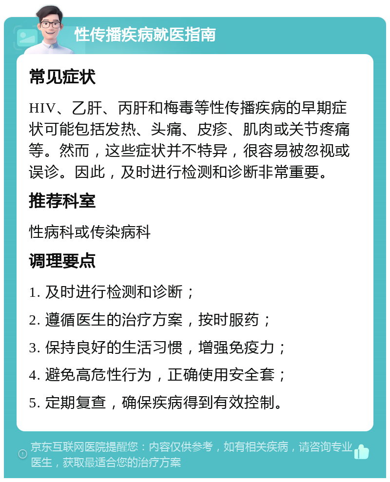 性传播疾病就医指南 常见症状 HIV、乙肝、丙肝和梅毒等性传播疾病的早期症状可能包括发热、头痛、皮疹、肌肉或关节疼痛等。然而，这些症状并不特异，很容易被忽视或误诊。因此，及时进行检测和诊断非常重要。 推荐科室 性病科或传染病科 调理要点 1. 及时进行检测和诊断； 2. 遵循医生的治疗方案，按时服药； 3. 保持良好的生活习惯，增强免疫力； 4. 避免高危性行为，正确使用安全套； 5. 定期复查，确保疾病得到有效控制。