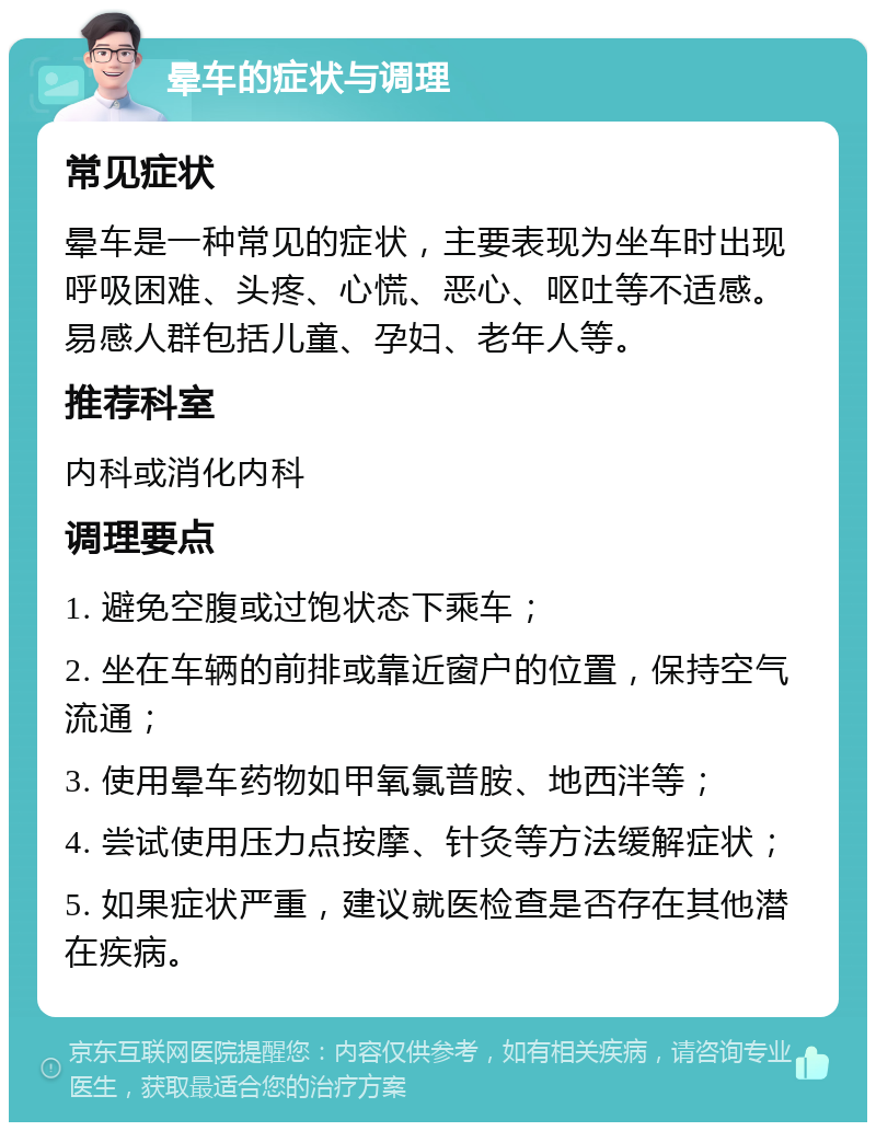 晕车的症状与调理 常见症状 晕车是一种常见的症状，主要表现为坐车时出现呼吸困难、头疼、心慌、恶心、呕吐等不适感。易感人群包括儿童、孕妇、老年人等。 推荐科室 内科或消化内科 调理要点 1. 避免空腹或过饱状态下乘车； 2. 坐在车辆的前排或靠近窗户的位置，保持空气流通； 3. 使用晕车药物如甲氧氯普胺、地西泮等； 4. 尝试使用压力点按摩、针灸等方法缓解症状； 5. 如果症状严重，建议就医检查是否存在其他潜在疾病。