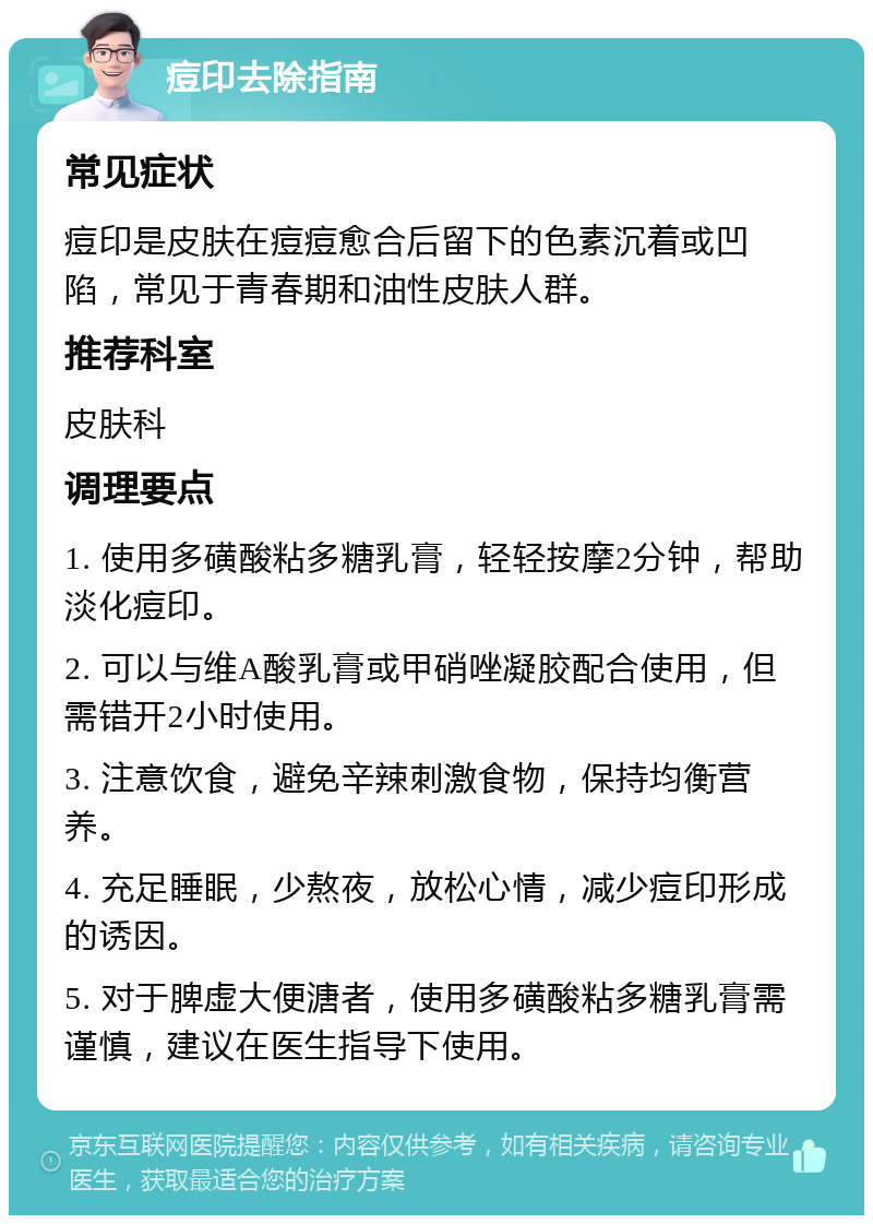 痘印去除指南 常见症状 痘印是皮肤在痘痘愈合后留下的色素沉着或凹陷，常见于青春期和油性皮肤人群。 推荐科室 皮肤科 调理要点 1. 使用多磺酸粘多糖乳膏，轻轻按摩2分钟，帮助淡化痘印。 2. 可以与维A酸乳膏或甲硝唑凝胶配合使用，但需错开2小时使用。 3. 注意饮食，避免辛辣刺激食物，保持均衡营养。 4. 充足睡眠，少熬夜，放松心情，减少痘印形成的诱因。 5. 对于脾虚大便溏者，使用多磺酸粘多糖乳膏需谨慎，建议在医生指导下使用。