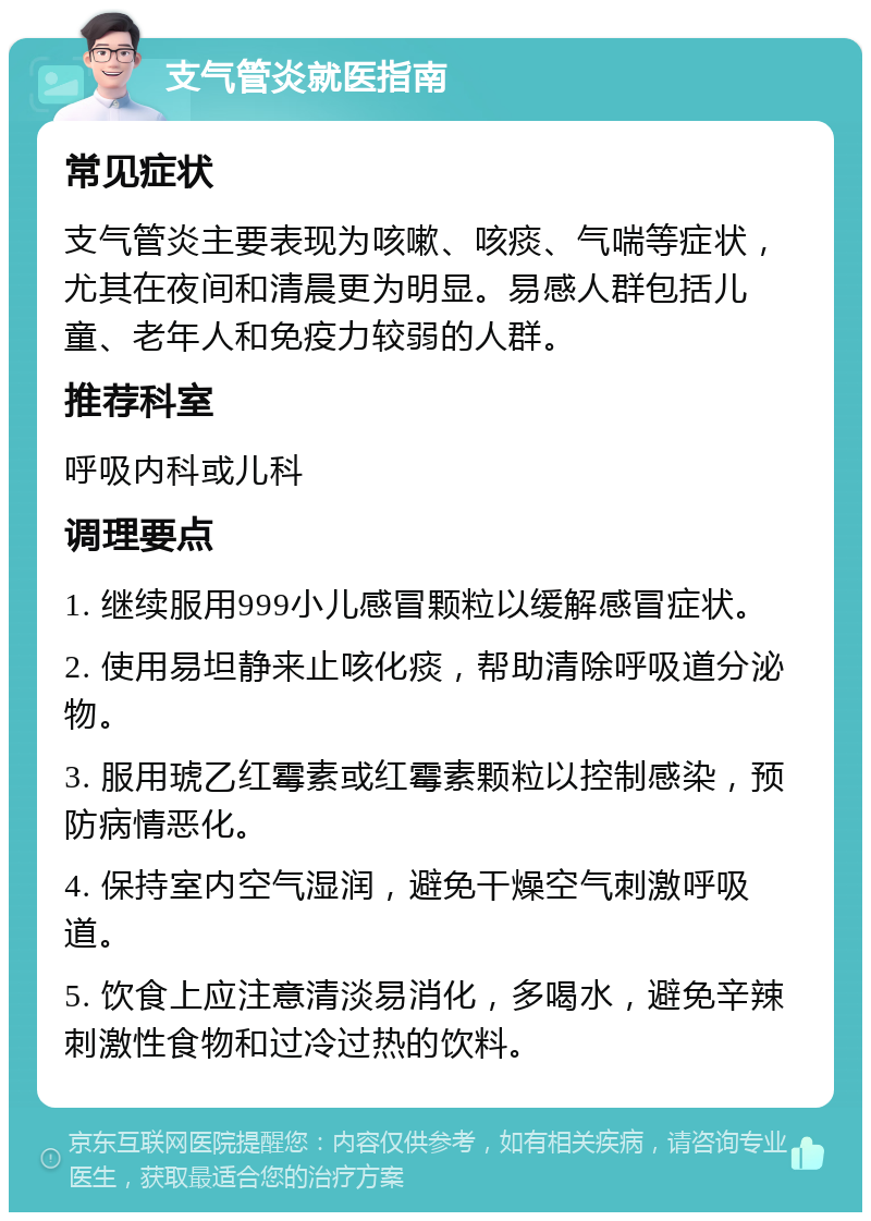 支气管炎就医指南 常见症状 支气管炎主要表现为咳嗽、咳痰、气喘等症状，尤其在夜间和清晨更为明显。易感人群包括儿童、老年人和免疫力较弱的人群。 推荐科室 呼吸内科或儿科 调理要点 1. 继续服用999小儿感冒颗粒以缓解感冒症状。 2. 使用易坦静来止咳化痰，帮助清除呼吸道分泌物。 3. 服用琥乙红霉素或红霉素颗粒以控制感染，预防病情恶化。 4. 保持室内空气湿润，避免干燥空气刺激呼吸道。 5. 饮食上应注意清淡易消化，多喝水，避免辛辣刺激性食物和过冷过热的饮料。