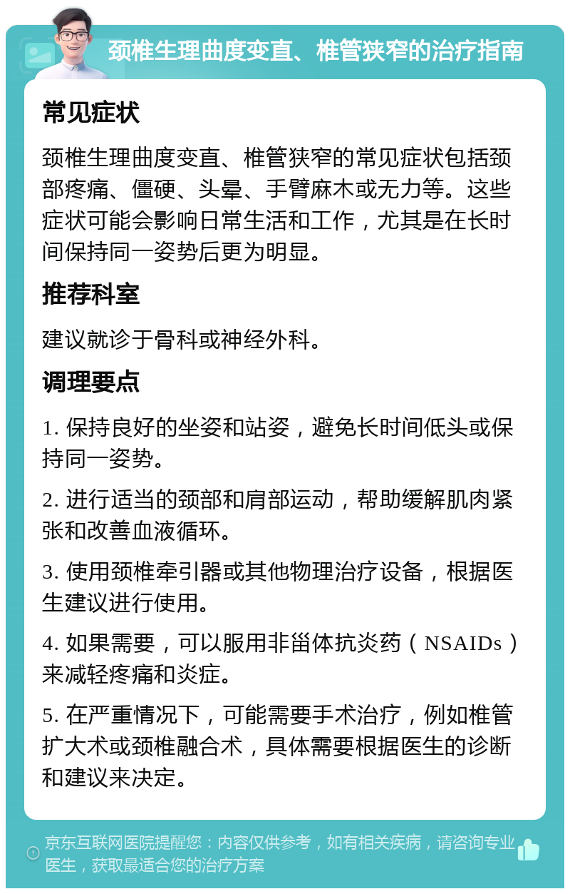 颈椎生理曲度变直、椎管狭窄的治疗指南 常见症状 颈椎生理曲度变直、椎管狭窄的常见症状包括颈部疼痛、僵硬、头晕、手臂麻木或无力等。这些症状可能会影响日常生活和工作，尤其是在长时间保持同一姿势后更为明显。 推荐科室 建议就诊于骨科或神经外科。 调理要点 1. 保持良好的坐姿和站姿，避免长时间低头或保持同一姿势。 2. 进行适当的颈部和肩部运动，帮助缓解肌肉紧张和改善血液循环。 3. 使用颈椎牵引器或其他物理治疗设备，根据医生建议进行使用。 4. 如果需要，可以服用非甾体抗炎药（NSAIDs）来减轻疼痛和炎症。 5. 在严重情况下，可能需要手术治疗，例如椎管扩大术或颈椎融合术，具体需要根据医生的诊断和建议来决定。