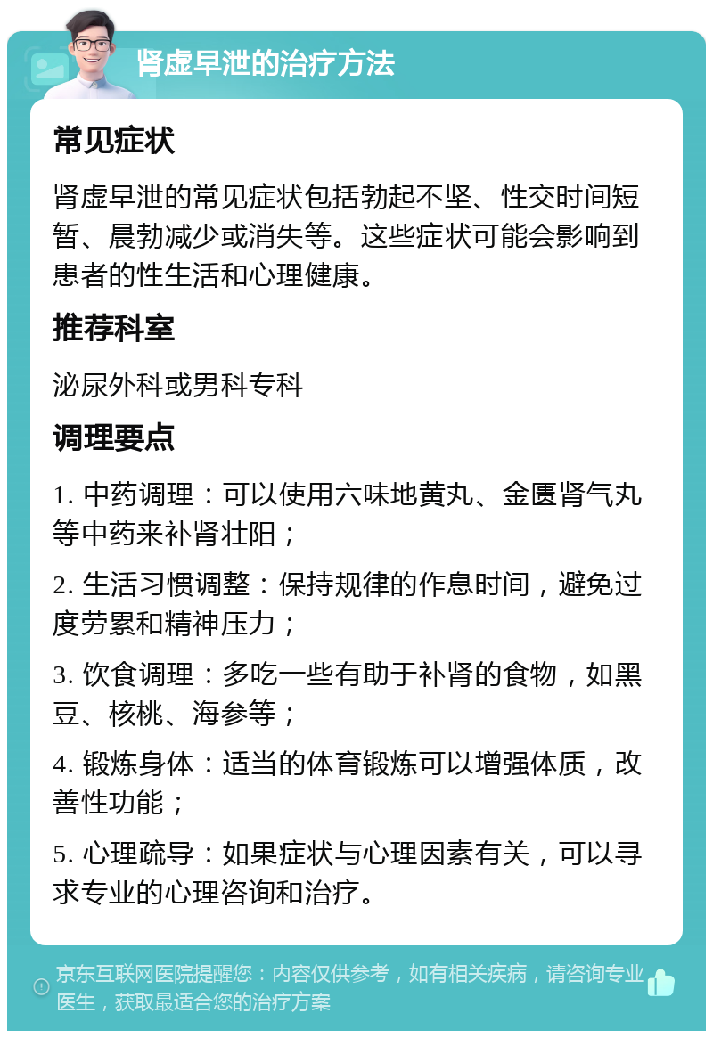 肾虚早泄的治疗方法 常见症状 肾虚早泄的常见症状包括勃起不坚、性交时间短暂、晨勃减少或消失等。这些症状可能会影响到患者的性生活和心理健康。 推荐科室 泌尿外科或男科专科 调理要点 1. 中药调理：可以使用六味地黄丸、金匮肾气丸等中药来补肾壮阳； 2. 生活习惯调整：保持规律的作息时间，避免过度劳累和精神压力； 3. 饮食调理：多吃一些有助于补肾的食物，如黑豆、核桃、海参等； 4. 锻炼身体：适当的体育锻炼可以增强体质，改善性功能； 5. 心理疏导：如果症状与心理因素有关，可以寻求专业的心理咨询和治疗。