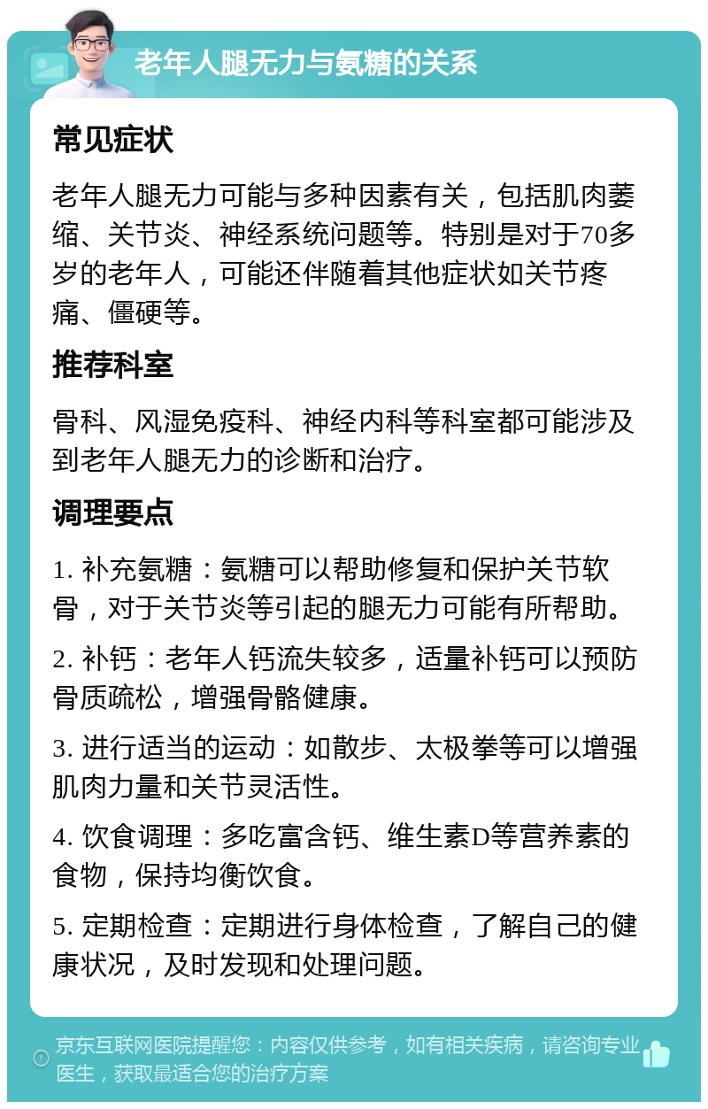 老年人腿无力与氨糖的关系 常见症状 老年人腿无力可能与多种因素有关，包括肌肉萎缩、关节炎、神经系统问题等。特别是对于70多岁的老年人，可能还伴随着其他症状如关节疼痛、僵硬等。 推荐科室 骨科、风湿免疫科、神经内科等科室都可能涉及到老年人腿无力的诊断和治疗。 调理要点 1. 补充氨糖：氨糖可以帮助修复和保护关节软骨，对于关节炎等引起的腿无力可能有所帮助。 2. 补钙：老年人钙流失较多，适量补钙可以预防骨质疏松，增强骨骼健康。 3. 进行适当的运动：如散步、太极拳等可以增强肌肉力量和关节灵活性。 4. 饮食调理：多吃富含钙、维生素D等营养素的食物，保持均衡饮食。 5. 定期检查：定期进行身体检查，了解自己的健康状况，及时发现和处理问题。