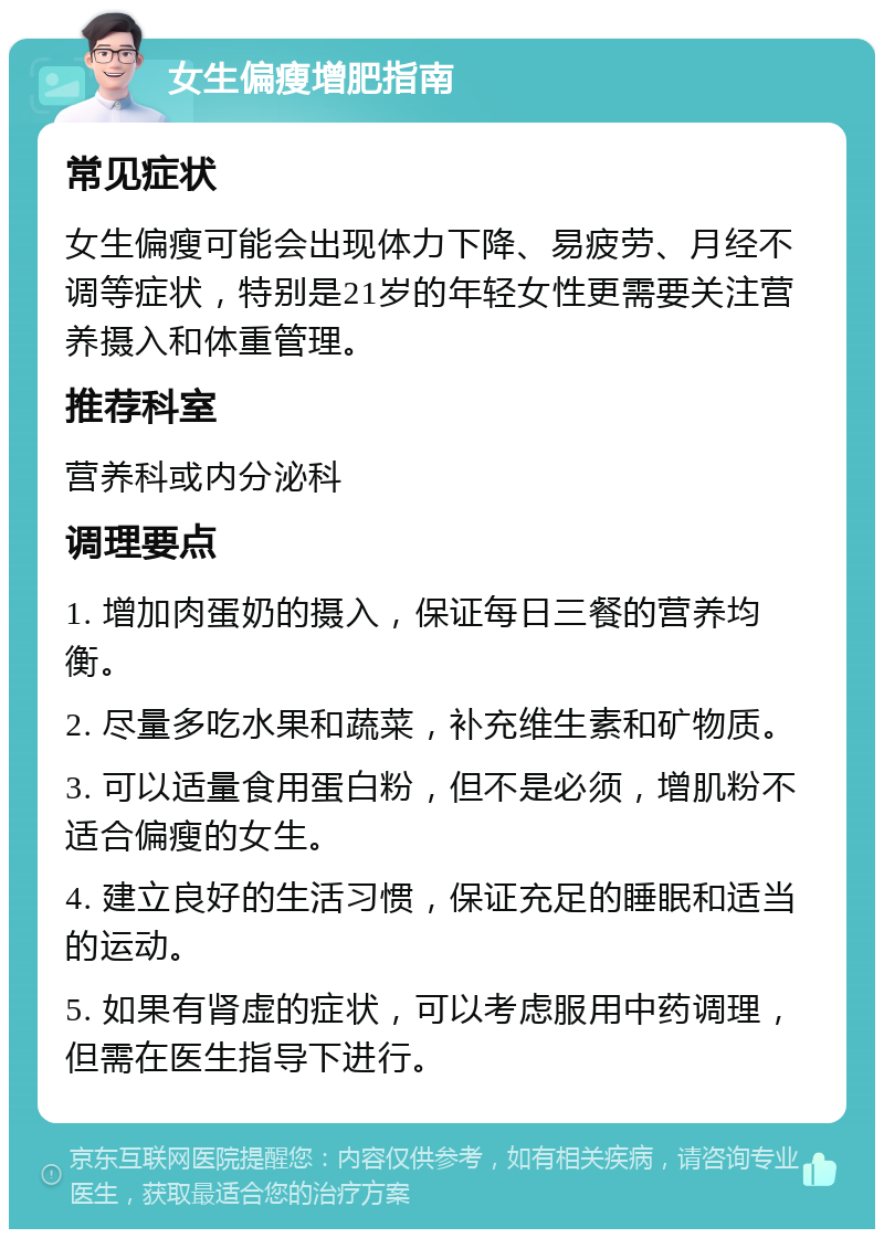 女生偏瘦增肥指南 常见症状 女生偏瘦可能会出现体力下降、易疲劳、月经不调等症状，特别是21岁的年轻女性更需要关注营养摄入和体重管理。 推荐科室 营养科或内分泌科 调理要点 1. 增加肉蛋奶的摄入，保证每日三餐的营养均衡。 2. 尽量多吃水果和蔬菜，补充维生素和矿物质。 3. 可以适量食用蛋白粉，但不是必须，增肌粉不适合偏瘦的女生。 4. 建立良好的生活习惯，保证充足的睡眠和适当的运动。 5. 如果有肾虚的症状，可以考虑服用中药调理，但需在医生指导下进行。