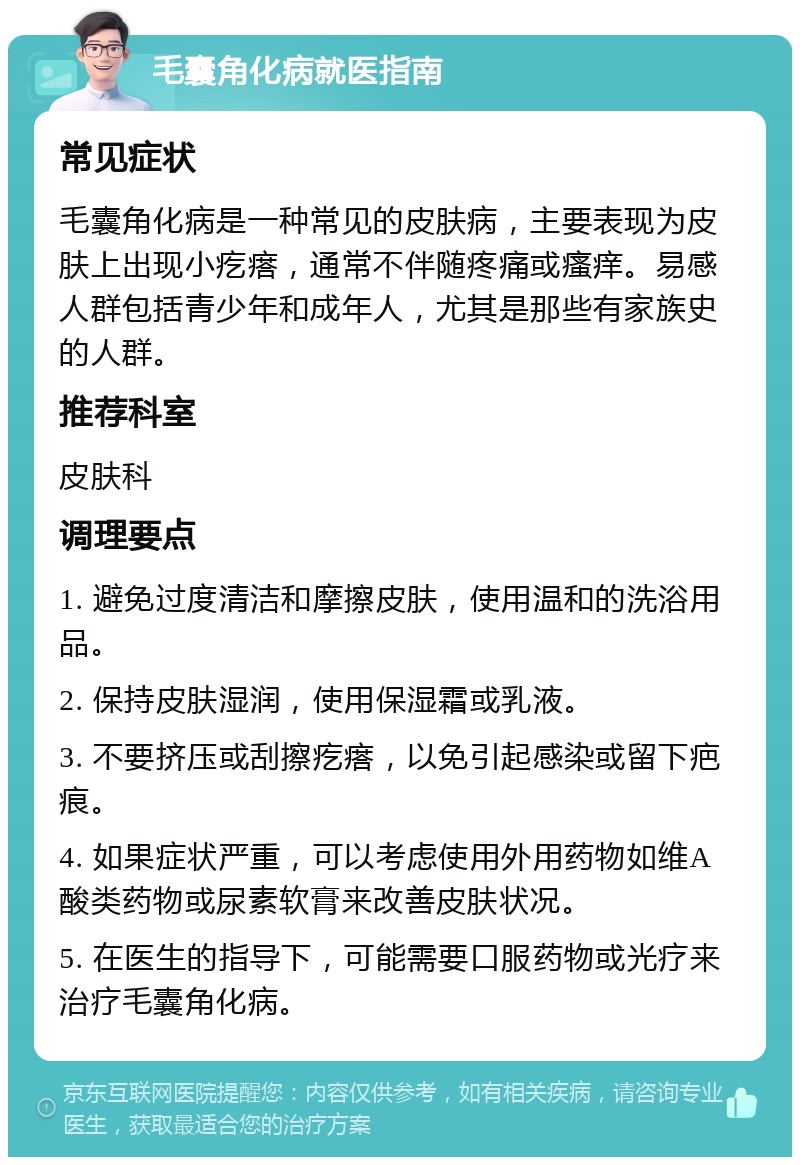 毛囊角化病就医指南 常见症状 毛囊角化病是一种常见的皮肤病，主要表现为皮肤上出现小疙瘩，通常不伴随疼痛或瘙痒。易感人群包括青少年和成年人，尤其是那些有家族史的人群。 推荐科室 皮肤科 调理要点 1. 避免过度清洁和摩擦皮肤，使用温和的洗浴用品。 2. 保持皮肤湿润，使用保湿霜或乳液。 3. 不要挤压或刮擦疙瘩，以免引起感染或留下疤痕。 4. 如果症状严重，可以考虑使用外用药物如维A酸类药物或尿素软膏来改善皮肤状况。 5. 在医生的指导下，可能需要口服药物或光疗来治疗毛囊角化病。