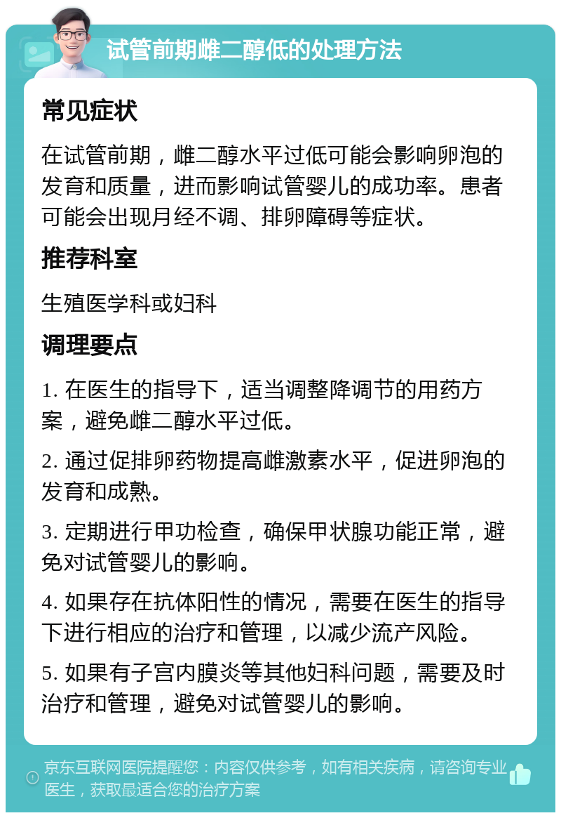 试管前期雌二醇低的处理方法 常见症状 在试管前期，雌二醇水平过低可能会影响卵泡的发育和质量，进而影响试管婴儿的成功率。患者可能会出现月经不调、排卵障碍等症状。 推荐科室 生殖医学科或妇科 调理要点 1. 在医生的指导下，适当调整降调节的用药方案，避免雌二醇水平过低。 2. 通过促排卵药物提高雌激素水平，促进卵泡的发育和成熟。 3. 定期进行甲功检查，确保甲状腺功能正常，避免对试管婴儿的影响。 4. 如果存在抗体阳性的情况，需要在医生的指导下进行相应的治疗和管理，以减少流产风险。 5. 如果有子宫内膜炎等其他妇科问题，需要及时治疗和管理，避免对试管婴儿的影响。