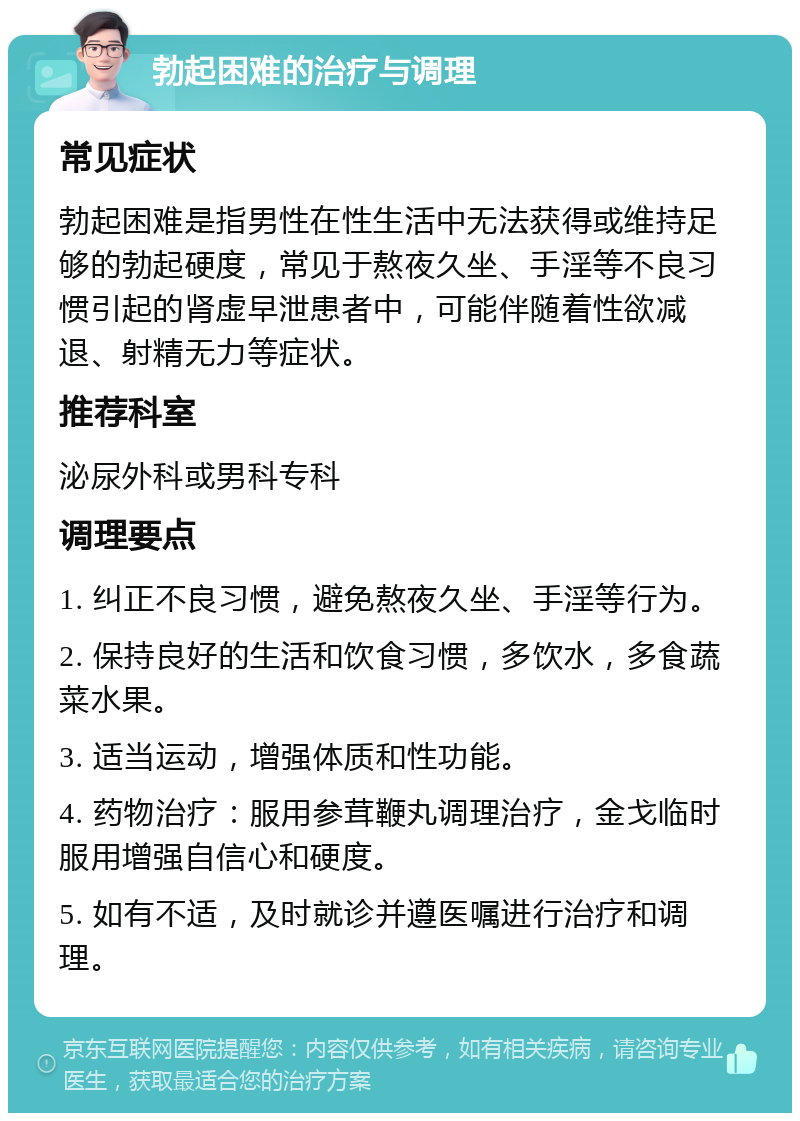 勃起困难的治疗与调理 常见症状 勃起困难是指男性在性生活中无法获得或维持足够的勃起硬度，常见于熬夜久坐、手淫等不良习惯引起的肾虚早泄患者中，可能伴随着性欲减退、射精无力等症状。 推荐科室 泌尿外科或男科专科 调理要点 1. 纠正不良习惯，避免熬夜久坐、手淫等行为。 2. 保持良好的生活和饮食习惯，多饮水，多食蔬菜水果。 3. 适当运动，增强体质和性功能。 4. 药物治疗：服用参茸鞭丸调理治疗，金戈临时服用增强自信心和硬度。 5. 如有不适，及时就诊并遵医嘱进行治疗和调理。