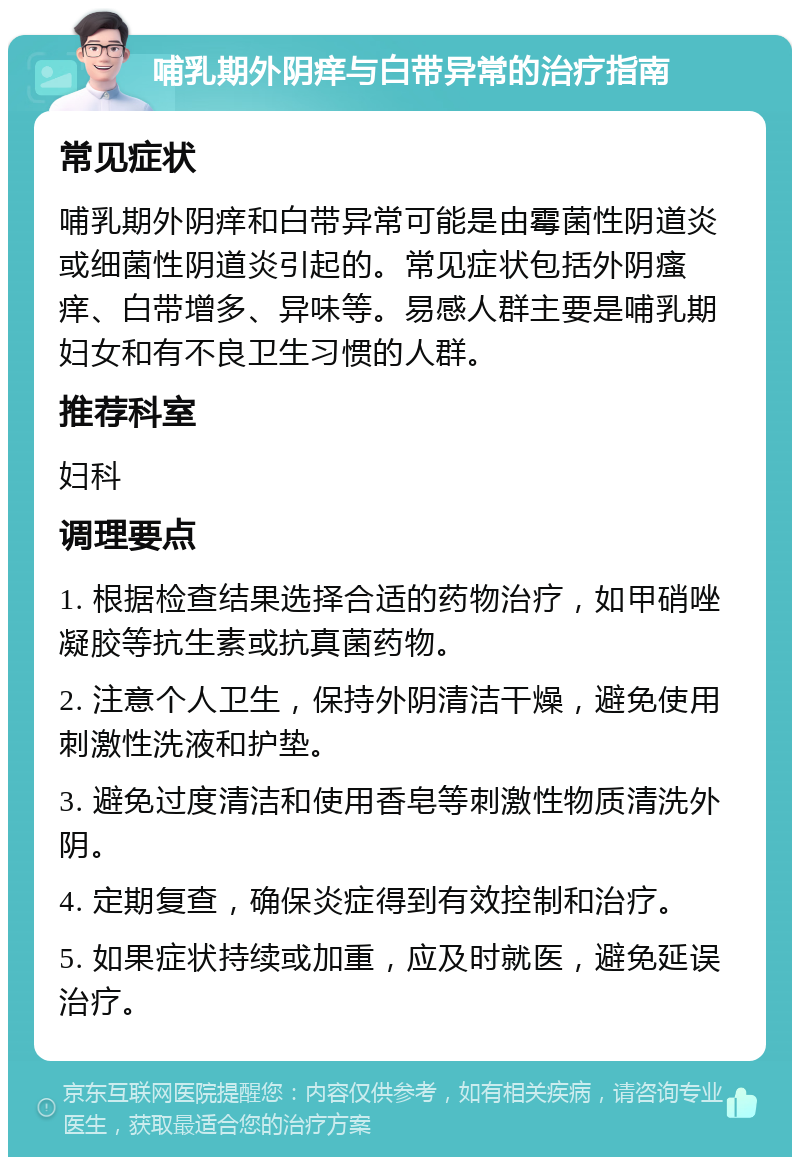 哺乳期外阴痒与白带异常的治疗指南 常见症状 哺乳期外阴痒和白带异常可能是由霉菌性阴道炎或细菌性阴道炎引起的。常见症状包括外阴瘙痒、白带增多、异味等。易感人群主要是哺乳期妇女和有不良卫生习惯的人群。 推荐科室 妇科 调理要点 1. 根据检查结果选择合适的药物治疗，如甲硝唑凝胶等抗生素或抗真菌药物。 2. 注意个人卫生，保持外阴清洁干燥，避免使用刺激性洗液和护垫。 3. 避免过度清洁和使用香皂等刺激性物质清洗外阴。 4. 定期复查，确保炎症得到有效控制和治疗。 5. 如果症状持续或加重，应及时就医，避免延误治疗。