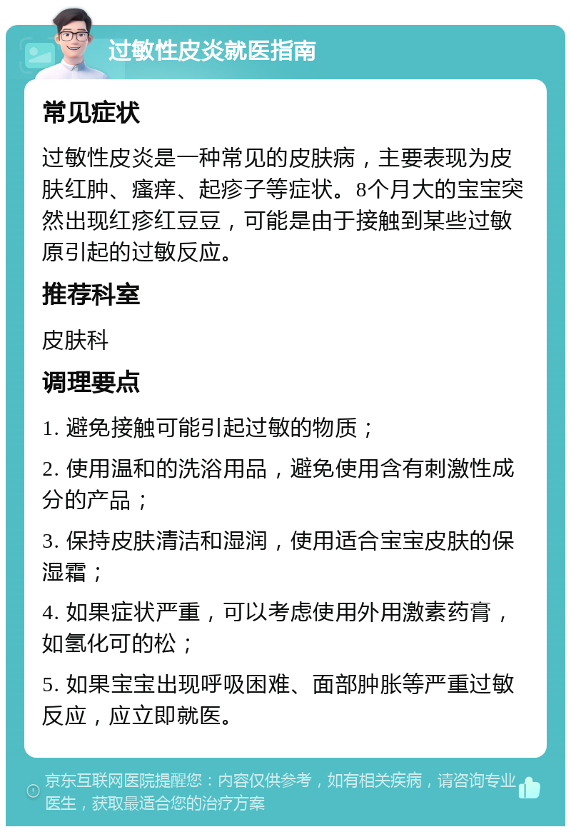 过敏性皮炎就医指南 常见症状 过敏性皮炎是一种常见的皮肤病，主要表现为皮肤红肿、瘙痒、起疹子等症状。8个月大的宝宝突然出现红疹红豆豆，可能是由于接触到某些过敏原引起的过敏反应。 推荐科室 皮肤科 调理要点 1. 避免接触可能引起过敏的物质； 2. 使用温和的洗浴用品，避免使用含有刺激性成分的产品； 3. 保持皮肤清洁和湿润，使用适合宝宝皮肤的保湿霜； 4. 如果症状严重，可以考虑使用外用激素药膏，如氢化可的松； 5. 如果宝宝出现呼吸困难、面部肿胀等严重过敏反应，应立即就医。