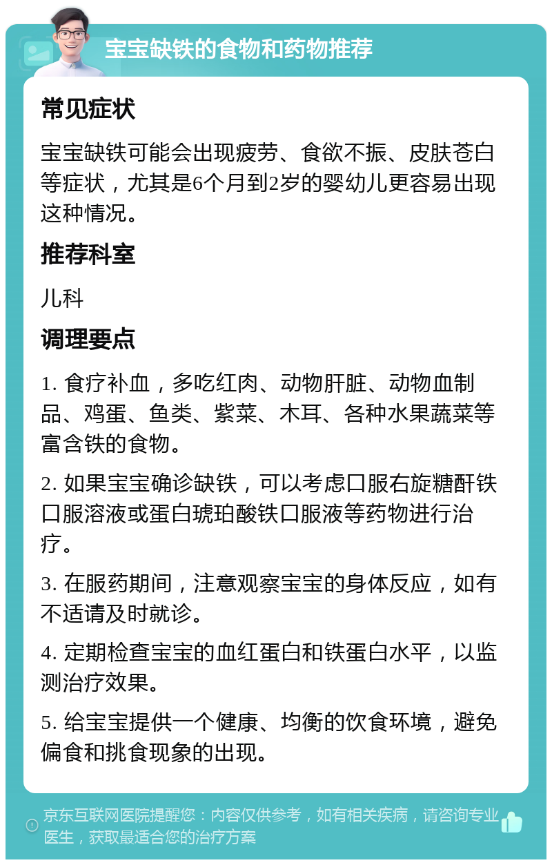 宝宝缺铁的食物和药物推荐 常见症状 宝宝缺铁可能会出现疲劳、食欲不振、皮肤苍白等症状，尤其是6个月到2岁的婴幼儿更容易出现这种情况。 推荐科室 儿科 调理要点 1. 食疗补血，多吃红肉、动物肝脏、动物血制品、鸡蛋、鱼类、紫菜、木耳、各种水果蔬菜等富含铁的食物。 2. 如果宝宝确诊缺铁，可以考虑口服右旋糖酐铁口服溶液或蛋白琥珀酸铁口服液等药物进行治疗。 3. 在服药期间，注意观察宝宝的身体反应，如有不适请及时就诊。 4. 定期检查宝宝的血红蛋白和铁蛋白水平，以监测治疗效果。 5. 给宝宝提供一个健康、均衡的饮食环境，避免偏食和挑食现象的出现。